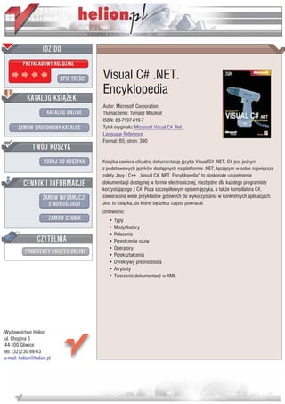 IDZ DO
         PRZYK£ADOWY ROZDZIA£

                           SPIS TRE CI   Visual C# .NET.
                                         Encyklopedia
           KATALOG KSI¥¯EK
                                         Autor: Microsoft Corporation
                      KATALOG ONLINE     T³umaczenie: Tomasz Miszkiel
                                         ISBN: 83-7197-819-7
       ZAMÓW DRUKOWANY KATALOG           Tytu³ orygina³u: Microsoft Visual C# .Net
                                         Language Reference
                                         Format: B5, stron: 390
              TWÓJ KOSZYK
                    DODAJ DO KOSZYKA     Ksi¹¿ka zawiera oficjaln¹ dokumentacjê jêzyka Visual C# .NET. C# jest jednym
                                         z podstawowych jêzyków dostêpnych na platformie .NET, ³¹cz¹cym w sobie najwiêksze
                                         zalety Javy i C++. „Visual C#. NET. Encyklopedia” to doskona³e uzupe³nienie
         CENNIK I INFORMACJE             dokumentacji dostêpnej w formie elektronicznej, niezbêdne dla ka¿dego programisty
                                         korzystaj¹cego z C#. Poza szczegó³owym opisem jêzyka, a tak¿e kompilatora C#,
                   ZAMÓW INFORMACJE      zawiera ona wiele przyk³adów gotowych do wykorzystania w konkretnych aplikacjach.
                     O NOWO CIACH        Jest to ksi¹¿ka, do której bêdziesz czêsto powraca³.
                                         Omówiono:
                       ZAMÓW CENNIK         • Typy
                                            • Modyfikatory
                                            • Polecenia
                 CZYTELNIA                  • Przestrzenie nazw
                                            • Operatory
          FRAGMENTY KSI¥¯EK ONLINE          • Przekszta³cenia
                                            • Dyrektywy preprocesora
                                            • Atrybuty
                                            • Tworzenie dokumentacji w XML




Wydawnictwo Helion
ul. Chopina 6
44-100 Gliwice
tel. (32)230-98-63
e-mail: helion@helion.pl
 