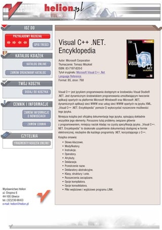 IDZ DO
         PRZYK£ADOWY ROZDZIA£

                           SPIS TRE CI   Visual C++ .NET.
                                         Encyklopedia
           KATALOG KSI¥¯EK
                                         Autor: Microsoft Corporation
                      KATALOG ONLINE     T³umaczenie: Tomasz Miszkiel
                                         ISBN: 83-7197-820-0
       ZAMÓW DRUKOWANY KATALOG           Tytu³ orygina³u: Microsoft Visual C++ .Net
                                         Language Reference
                                         Format: B5, stron: 768
              TWÓJ KOSZYK
                    DODAJ DO KOSZYKA     Visual C++ jest jêzykiem programowania dostêpnym w rodowisku Visual Studio®
                                         .NET. Jest dynamicznym rodowiskiem programowania umo¿liwiaj¹cym tworzenie
                                         aplikacji opartych na platformie Microsoft Windows® oraz Microsoft .NET,
         CENNIK I INFORMACJE             dynamicznych aplikacji sieci WWW oraz us³ug sieci WWW opartych na jêzyku XML.
                                         „Visual C++ .NET. Encyklopedia” pomo¿e Ci wykorzystaæ rozszerzone mo¿liwo ci
                   ZAMÓW INFORMACJE      tego jêzyka.
                     O NOWO CIACH        Niniejsza ksi¹¿ka jest oficjaln¹ dokumentacjê tego jêzyka, opisuj¹c¹ dok³adnie
                                         wszystkie jego elementy. Poruszono tutaj problemy zwi¹zane g³ównie
                       ZAMÓW CENNIK      z programowaniem, mniejszy nacisk k³ad¹c na czyst¹ specyfikacjê jêzyka. „Visual C++.
                                         NET. Encyklopedia” to doskona³e uzupe³nienie dokumentacji dostêpnej w formie
                                         elektronicznej, niezbêdne dla ka¿dego programisty .NET, korzystaj¹cego z C++.
                 CZYTELNIA               Ksi¹¿ka omawia:
          FRAGMENTY KSI¥¯EK ONLINE          • S³owa kluczowe.
                                            • Modyfikatory.
                                            • Instrukcje.
                                            • Operatory.
                                            • Atrybuty.
                                            • Deklaracje.
                                            • Przestrzenie nazw.
                                            • Deklaratory abstrakcyjne.
                                            • Klasy, struktury i unie.
                                            • Rozszerzenia zarz¹dzane.
                                            • Opcje kompilatora.
                                            • Opcje konsolidatora.
Wydawnictwo Helion                          • Pliki wej ciowe i wyj ciowe programu LINK.
ul. Chopina 6
44-100 Gliwice
tel. (32)230-98-63
e-mail: helion@helion.pl
 