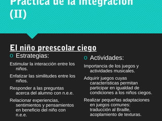 Práctica de la integración
(II)
El niño preescolar ciego
o Estrategias:
Estimular la interacción entre los
niños.
Enfatizar las similitudes entre los
niños.
Responder a las preguntas
acerca del alumno con n.e.e.
Relacionar experiencias,
sentimientos y pensamientos
en beneficio del niño con
n.e.e.
o Actividades:
Importancia de los juegos y
actividades musicales.
Adquirir juegos cuyas
características permitan
participar en igualdad de
condiciones a los niños ciegos.
Realizar pequeñas adaptaciones
en juegos comunes:
traducción al Braille,
acoplamiento de texturas.
 