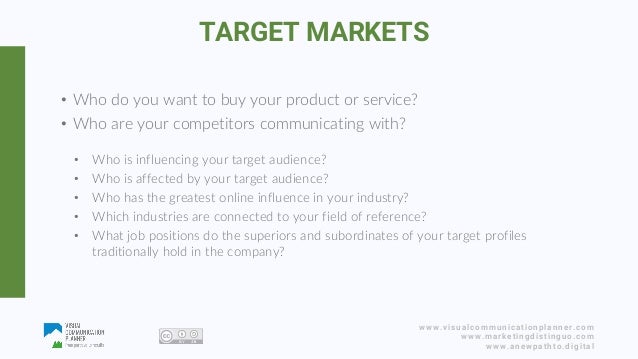 www.visualcommunicationplanner.com
www.marketingdistinguo.com
www.anewpathto.digital
• Who do you want to buy your product or service?
• Who are your competitors communicating with?
• Who is influencing your target audience?
• Who is affected by your target audience?
• Who has the greatest online influence in your industry?
• Which industries are connected to your field of reference?
• What job positions do the superiors and subordinates of your target profiles
traditionally hold in the company?
TARGET MARKETS
 