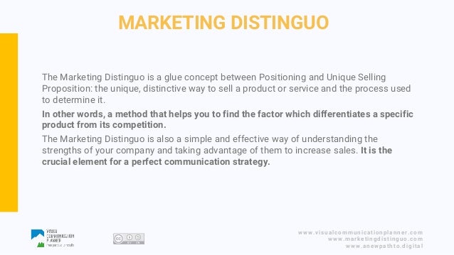 www.visualcommunicationplanner.com
www.marketingdistinguo.com
www.anewpathto.digital
MARKETING DISTINGUO
The Marketing Distinguo is a glue concept between Positioning and Unique Selling
Proposition: the unique, distinctive way to sell a product or service and the process used
to determine it.
In other words, a method that helps you to find the factor which differentiates a specific
product from its competition.
The Marketing Distinguo is also a simple and effective way of understanding the
strengths of your company and taking advantage of them to increase sales. It is the
crucial element for a perfect communication strategy.
 