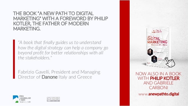 www.visualcommunicationplanner.com
www.marketingdistinguo.com
www.anewpathto.digital
NOW ALSO IN A BOOK
WITH PHILIP KOTLER
AND GABRIELE
CARBONI
www.anewpathto.digital
THE BOOK “A NEW PATH TO DIGITAL
MARKETING” WITH A FOREWORD BY PHILIP
KOTLER, THE FATHER OF MODERN
MARKETING.
"A book that finally guides us to understand
how the digital strategy can help a company go
beyond profit for better relationships with all
the stakeholders."
Fabrizio Gavelli, President and Managing
Director of Danone Italy and Greece
 