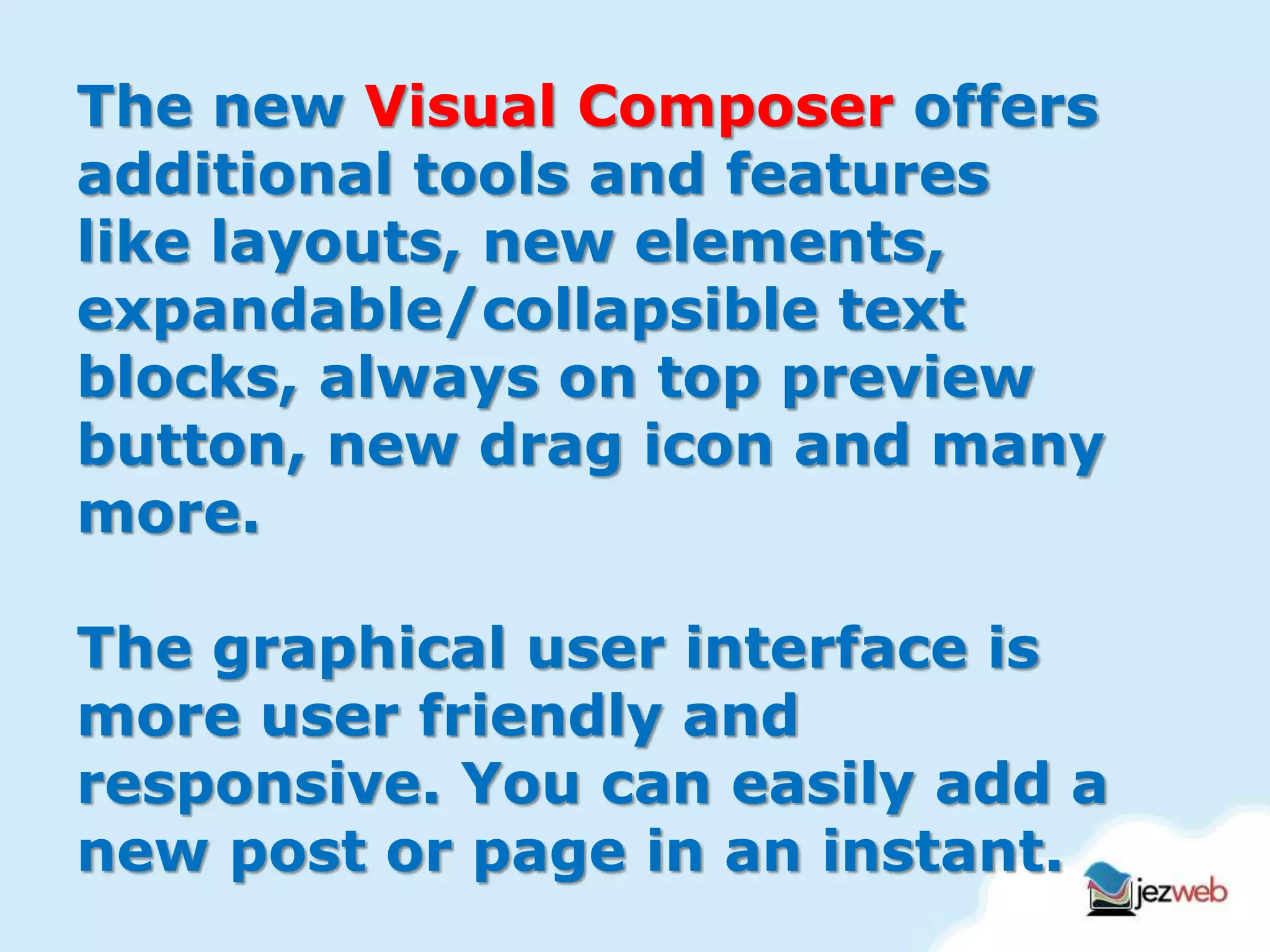 The new Visual Composer offers
additional tools and features
like layouts, new elements,
expandable/collapsible text
blocks, always on top preview
button, new drag icon and many
more.
The graphical user interface is
more user friendly and
responsive. You can easily add a
new post or page in an instant.
