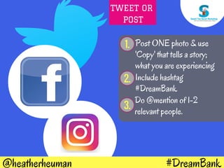#DreamBank@heatherheuman
1. Post ONE photo & use
'Copy' that tells a story;
what you are experiencing
2. Include hashtag
#DreamBank
Do @mention of 1-2
relevant people.
3.
TWEET OR
POST
 