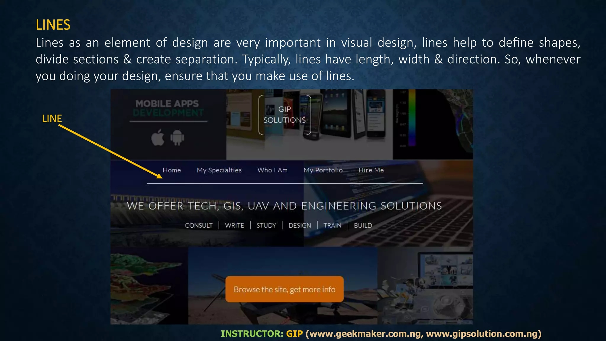 LINES
Lines as an element of design are very important in visual design, lines help to deﬁne shapes,
divide sections & create separation. Typically, lines have length, width & direction. So, whenever
you doing your design, ensure that you make use of lines.
INSTRUCTOR: GIP (www.geekmaker.com.ng, www.gipsolution.com.ng)
LINE
 