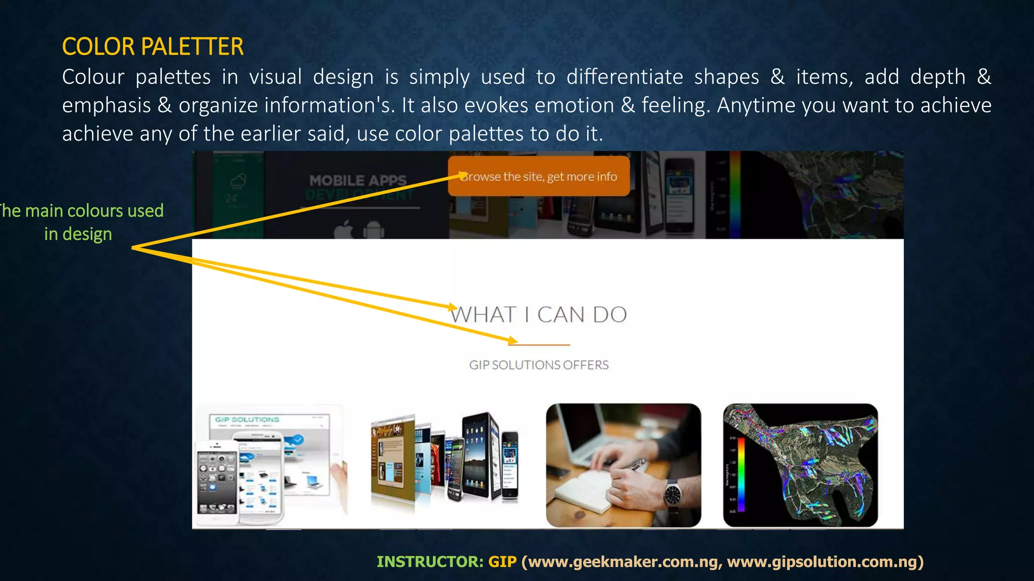 COLOR PALETTER
Colour palettes in visual design is simply used to diﬀerentiate shapes & items, add depth &
emphasis & organize information's. It also evokes emotion & feeling. Anytime you want to achieve
achieve any of the earlier said, use color palettes to do it.
The main colours used
in design
INSTRUCTOR: GIP (www.geekmaker.com.ng, www.gipsolution.com.ng)
 