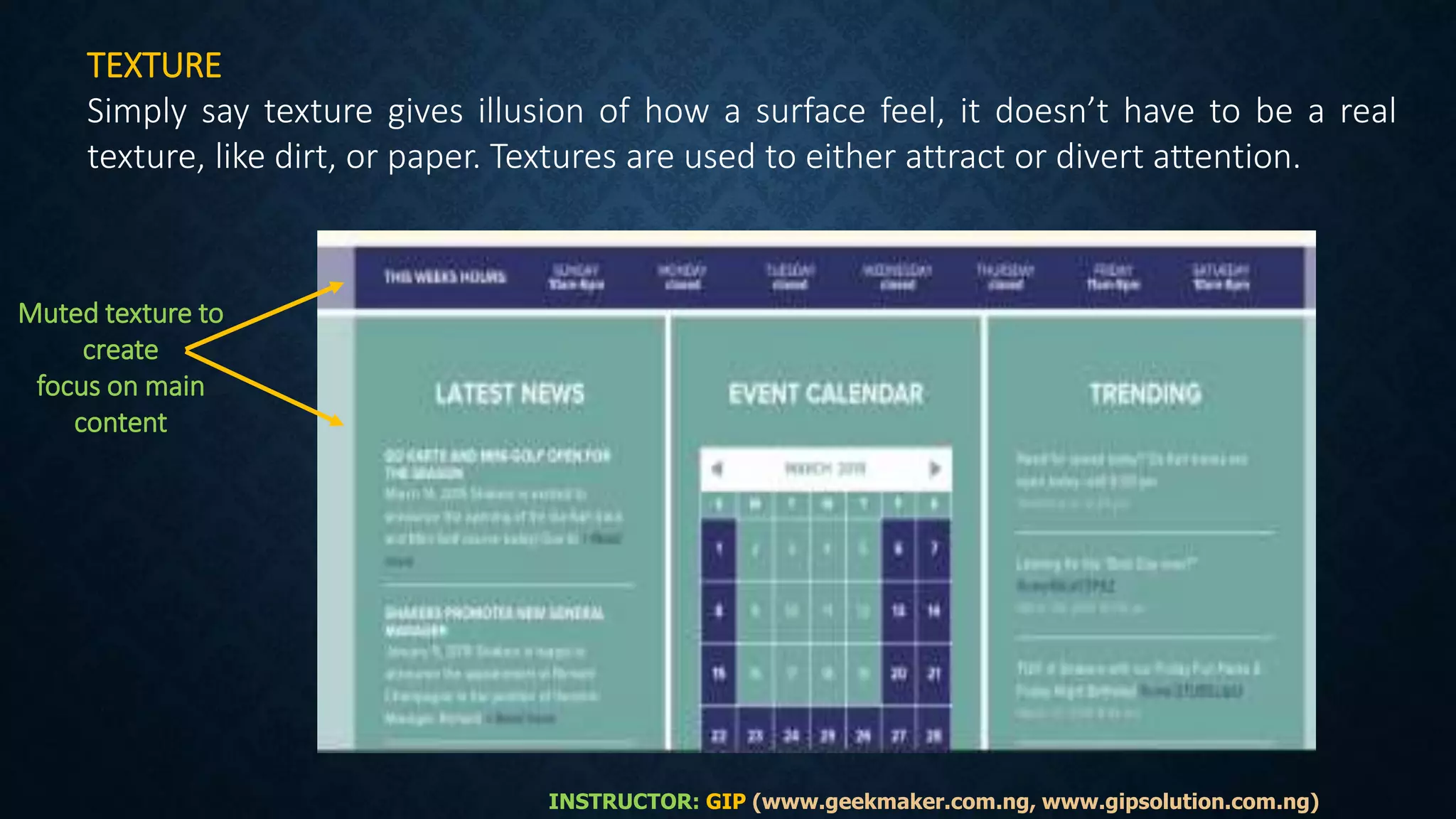 TEXTURE
Simply say texture gives illusion of how a surface feel, it doesn’t have to be a real
texture, like dirt, or paper. Textures are used to either attract or divert attention.
Muted texture to
create
focus on main
content
INSTRUCTOR: GIP (www.geekmaker.com.ng, www.gipsolution.com.ng)
 