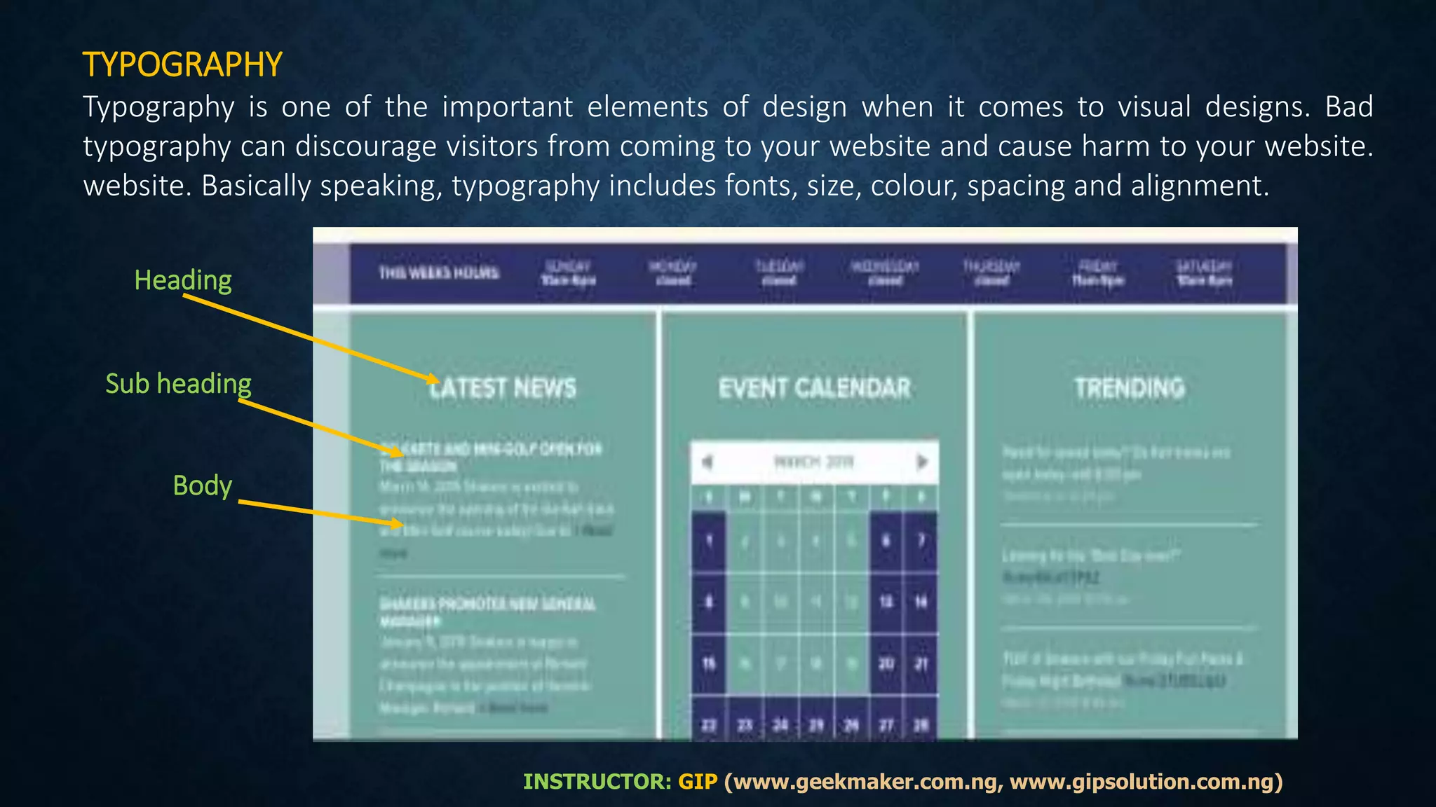 TYPOGRAPHY
Typography is one of the important elements of design when it comes to visual designs. Bad
typography can discourage visitors from coming to your website and cause harm to your website.
website. Basically speaking, typography includes fonts, size, colour, spacing and alignment.
Heading
Sub heading
Body
INSTRUCTOR: GIP (www.geekmaker.com.ng, www.gipsolution.com.ng)
 