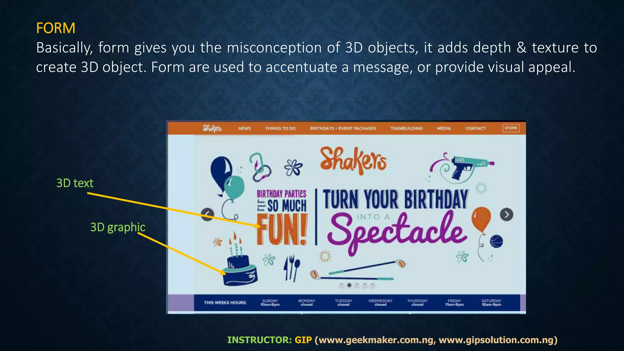 FORM
Basically, form gives you the misconception of 3D objects, it adds depth & texture to
create 3D object. Form are used to accentuate a message, or provide visual appeal.
3D text
3D graphic
INSTRUCTOR: GIP (www.geekmaker.com.ng, www.gipsolution.com.ng)
 
