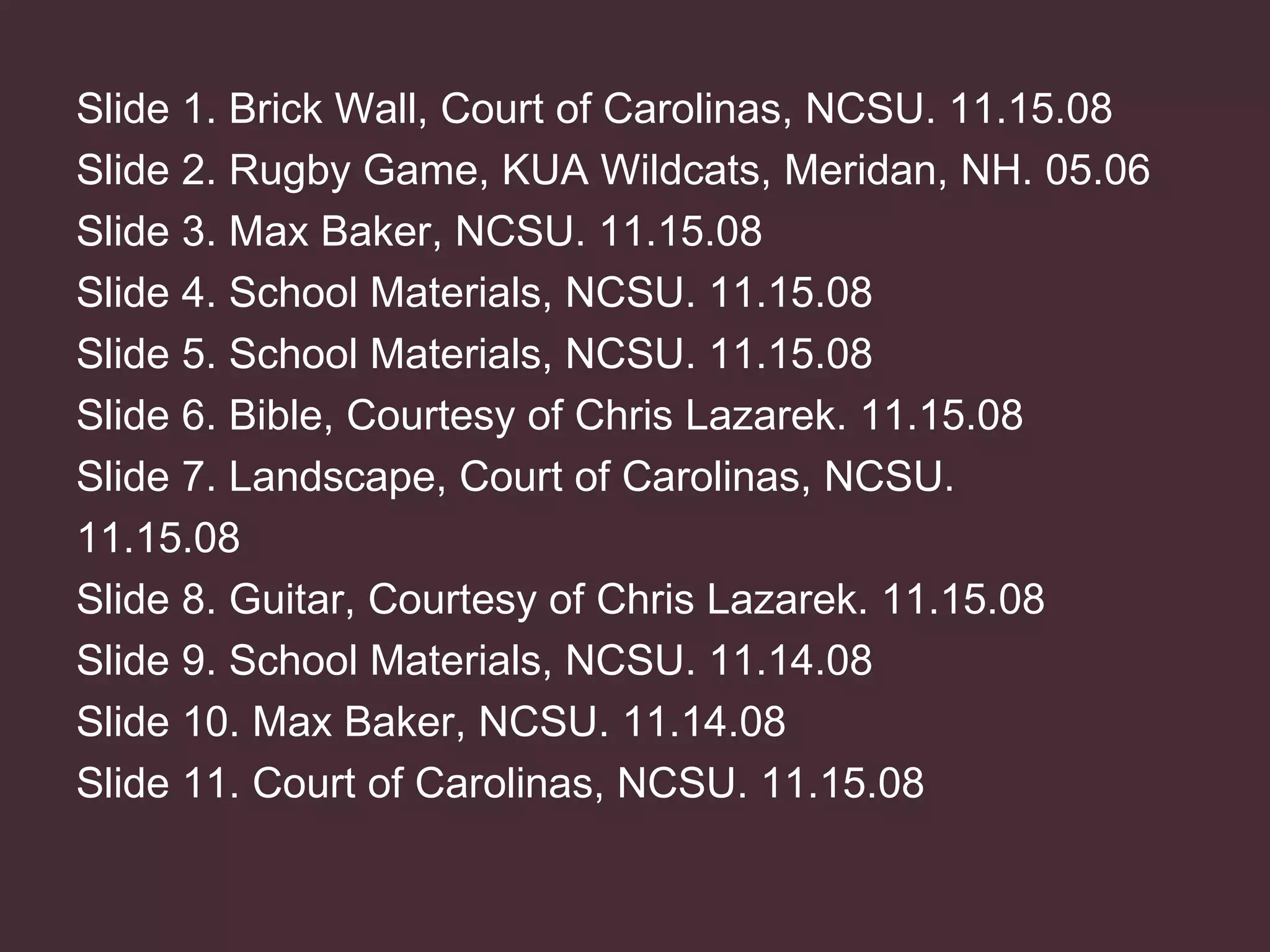 Slide 1. Brick Wall, Court of Carolinas, NCSU. 11.15.08 Slide 2. Rugby Game, KUA Wildcats, Meridan, NH. 05.06 Slide 3. Max Baker, NCSU. 11.15.08 Slide 4. School Materials, NCSU. 11.15.08 Slide 5. School Materials, NCSU. 11.15.08 Slide 6. Bible, Courtesy of Chris Lazarek. 11.15.08 Slide 7. Landscape, Court of Carolinas, NCSU. 11.15.08 Slide 8. Guitar, Courtesy of Chris Lazarek. 11.15.08 Slide 9. School Materials, NCSU. 11.14.08 Slide 10. Max Baker, NCSU. 11.14.08 Slide 11. Court of Carolinas, NCSU. 11.15.08