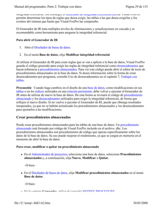 Manual del programador, Parte 2: Trabajar con datos Página 29 de 133
file://C:temp~hhE1A2.htm 30/05/2000
integridad referencial. Sin embargo, el Generador de integridad referencial (IR) de Visual FoxPro
permite determinar los tipos de reglas que desea exigir, las tablas a las que desea exigirlas y los
eventos del sistema que harán que Visual FoxPro las compruebe.
El Generador de IR trata múltiples niveles de eliminaciones y actualizaciones en cascada y es
recomendable como herramienta para asegurar la integridad referencial.
Para abrir el Generador de IR
1. Abra el Diseñador de bases de datos.
2. En el menú Base de datos, elija Modificar integridad referencial.
Al utilizar el Generador de IR para crear reglas que se van a aplicar a la base de datos, Visual FoxPro
guarda el código generado para exigir las reglas de integridad referencial como desencadenantes que
hacen referencia a procedimientos almacenados. Para ver este código puede abrir el editor de texto de
procedimientos almacenados en la base de datos. Si desea información sobre la forma de crear
desencadenantes por programa, consulte Uso de desencadenantes en el capítulo 7, Trabajar con
tablas.
Precaución Cuando haga cambios en el diseño de una base de datos, como modificaciones en sus
tablas o en los índices utilizados en una relación persistente, debe volver a ejecutar el Generador de
IR antes de utilizar de nuevo la base de datos. De esta forma se revisará el código de procedimiento
almacenado y los desencadenantes utilizados para exigir la integridad referencial, de forma que
reflejen el nuevo diseño. Si no vuelve a ejecutar el Generador de RI, puede que obtenga resultados
inesperados, ya que no se habrán actualizado los procedimientos almacenados y los desencadenantes
para ajustarlos a las modificaciones.
Crear procedimientos almacenados
Puede crear procedimientos almacenados para las tablas de una base de datos. Un procedimiento
almacenado está formado por código de Visual FoxPro incluido en el archivo .dbc. Los
procedimientos almacenados son procedimientos de código que operan específicamente sobre los
datos de la base de datos. Su uso puede mejorar el rendimiento, ya que se cargan en memoria en el
momento de abrir la base de datos.
Para crear, modificar o quitar un procedimiento almacenado
l En el Administrador de proyectos, seleccione una base de datos, seleccione Procedimientos
almacenados y, a continuación, elija Nuevo, Modificar o Quitar.
–O bien–
l En el Diseñador de bases de datos, elija Modificar procedimientos almacenados en el menú
Base de datos.
–O bien–
l En la ventana Comandos, utilice el comando MODIFY PROCEDURE.
 