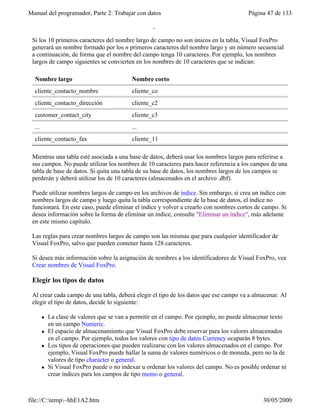 Manual del programador, Parte 2: Trabajar con datos Página 47 de 133
file://C:temp~hhE1A2.htm 30/05/2000
también en el archivo .dbf como nombre de campo.
Si los 10 primeros caracteres del nombre largo de campo no son únicos en la tabla, Visual FoxPro
generará un nombre formado por los n primeros caracteres del nombre largo y un número secuencial
a continuación, de forma que el nombre del campo tenga 10 caracteres. Por ejemplo, los nombres
largos de campo siguientes se convierten en los nombres de 10 caracteres que se indican:
Nombre largo Nombre corto
cliente_contacto_nombre cliente_co
cliente_contacto_dirección cliente_c2
customer_contact_city cliente_c3
... ...
cliente_contacto_fax cliente_11
Mientras una tabla esté asociada a una base de datos, deberá usar los nombres largos para referirse a
sus campos. No puede utilizar los nombres de 10 caracteres para hacer referencia a los campos de una
tabla de base de datos. Si quita una tabla de su base de datos, los nombres largos de los campos se
perderán y deberá utilizar los de 10 caracteres (almacenados en el archivo .dbf).
Puede utilizar nombres largos de campo en los archivos de índice. Sin embargo, si crea un índice con
nombres largos de campo y luego quita la tabla correspondiente de la base de datos, el índice no
funcionará. En este caso, puede eliminar el índice y volver a crearlo con nombres cortos de campo. Si
desea información sobre la forma de eliminar un índice, consulte "Eliminar un índice", más adelante
en este mismo capítulo.
Las reglas para crear nombres largos de campo son las mismas que para cualquier identificador de
Visual FoxPro, salvo que pueden contener hasta 128 caracteres.
Si desea más información sobre la asignación de nombres a los identificadores de Visual FoxPro, vea
Crear nombres de Visual FoxPro.
Elegir los tipos de datos
Al crear cada campo de una tabla, deberá elegir el tipo de los datos que ese campo va a almacenar. Al
elegir el tipo de datos, decide lo siguiente:
l La clase de valores que se van a permitir en el campo. Por ejemplo, no puede almacenar texto
en un campo Numeric.
l El espacio de almacenamiento que Visual FoxPro debe reservar para los valores almacenados
en el campo. Por ejemplo, todos los valores con tipo de datos Currency ocuparán 8 bytes.
l Los tipos de operaciones que pueden realizarse con los valores almacenados en el campo. Por
ejemplo, Visual FoxPro puede hallar la suma de valores numéricos o de moneda, pero no la de
valores de tipo character o general.
l Si Visual FoxPro puede o no indexar u ordenar los valores del campo. No es posible ordenar ni
crear índices para los campos de tipo memo o general.
Sugerencia Para los números de teléfono, números de pieza y otros números que no vaya a
 