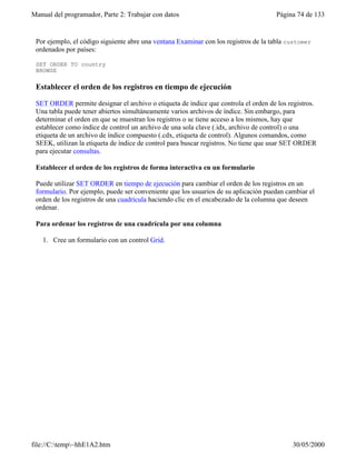 Manual del programador, Parte 2: Trabajar con datos Página 74 de 133
file://C:temp~hhE1A2.htm 30/05/2000
Por ejemplo, el código siguiente abre una ventana Examinar con los registros de la tabla customer
ordenados por países:
SET ORDER TO country
BROWSE
Establecer el orden de los registros en tiempo de ejecución
SET ORDER permite designar el archivo o etiqueta de índice que controla el orden de los registros.
Una tabla puede tener abiertos simultáneamente varios archivos de índice. Sin embargo, para
determinar el orden en que se muestran los registros o se tiene acceso a los mismos, hay que
establecer como índice de control un archivo de una sola clave (.idx, archivo de control) o una
etiqueta de un archivo de índice compuesto (.cdx, etiqueta de control). Algunos comandos, como
SEEK, utilizan la etiqueta de índice de control para buscar registros. No tiene que usar SET ORDER
para ejecutar consultas.
Establecer el orden de los registros de forma interactiva en un formulario
Puede utilizar SET ORDER en tiempo de ejecución para cambiar el orden de los registros en un
formulario. Por ejemplo, puede ser conveniente que los usuarios de su aplicación puedan cambiar el
orden de los registros de una cuadrícula haciendo clic en el encabezado de la columna que deseen
ordenar.
Para ordenar los registros de una cuadrícula por una columna
1. Cree un formulario con un control Grid.
 