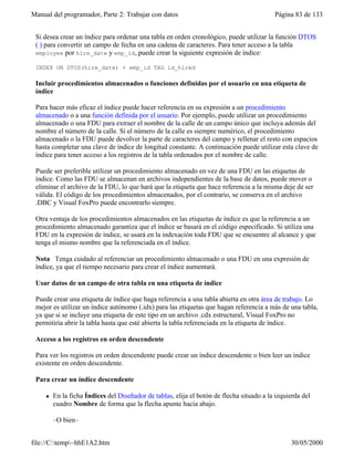 Manual del programador, Parte 2: Trabajar con datos Página 83 de 133
file://C:temp~hhE1A2.htm 30/05/2000
Si desea crear un índice para ordenar una tabla en orden cronológico, puede utilizar la función DTOS
( ) para convertir un campo de fecha en una cadena de caracteres. Para tener acceso a la tabla
employee por hire_date y emp_id, puede crear la siguiente expresión de índice:
INDEX ON DTOS(hire_date) + emp_id TAG id_hired
Incluir procedimientos almacenados o funciones definidas por el usuario en una etiqueta de
índice
Para hacer más eficaz el índice puede hacer referencia en su expresión a un procedimiento
almacenado o a una función definida por el usuario. Por ejemplo, puede utilizar un procedimiento
almacenado o una FDU para extraer el nombre de la calle de un campo único que incluya además del
nombre el número de la calle. Si el número de la calle es siempre numérico, el procedimiento
almacenado o la FDU puede devolver la parte de caracteres del campo y rellenar el resto con espacios
hasta completar una clave de índice de longitud constante. A continuación puede utilizar esta clave de
índice para tener acceso a los registros de la tabla ordenados por el nombre de calle.
Puede ser preferible utilizar un procedimiento almacenado en vez de una FDU en las etiquetas de
índice. Como las FDU se almacenan en archivos independientes de la base de datos, puede mover o
eliminar el archivo de la FDU, lo que hará que la etiqueta que hace referencia a la misma deje de ser
válida. El código de los procedimientos almacenados, por el contrario, se conserva en el archivo
.DBC y Visual FoxPro puede encontrarlo siempre.
Otra ventaja de los procedimientos almacenados en las etiquetas de índice es que la referencia a un
procedimiento almacenado garantiza que el índice se basará en el código especificado. Si utiliza una
FDU en la expresión de índice, se usará en la indexación toda FDU que se encuentre al alcance y que
tenga el mismo nombre que la referenciada en el índice.
Nota Tenga cuidado al referenciar un procedimiento almacenado o una FDU en una expresión de
índice, ya que el tiempo necesario para crear el índice aumentará.
Usar datos de un campo de otra tabla en una etiqueta de índice
Puede crear una etiqueta de índice que haga referencia a una tabla abierta en otra área de trabajo. Lo
mejor es utilizar un índice autónomo (.idx) para las etiquetas que hagan referencia a más de una tabla,
ya que si se incluye una etiqueta de este tipo en un archivo .cdx estructural, Visual FoxPro no
permitiría abrir la tabla hasta que esté abierta la tabla referenciada en la etiqueta de índice.
Acceso a los registros en orden descendente
Para ver los registros en orden descendente puede crear un índice descendente o bien leer un índice
existente en orden descendente.
Para crear un índice descendente
l En la ficha Índices del Diseñador de tablas, elija el botón de flecha situado a la izquierda del
cuadro Nombre de forma que la flecha apunte hacia abajo.
–O bien–
 