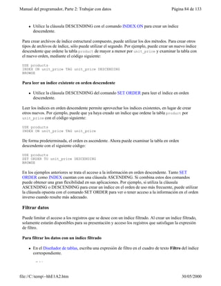 Manual del programador, Parte 2: Trabajar con datos Página 84 de 133
file://C:temp~hhE1A2.htm 30/05/2000
l Utilice la cláusula DESCENDING con el comando INDEX ON para crear un índice
descendente.
Para crear archivos de índice estructural compuesto, puede utilizar los dos métodos. Para crear otros
tipos de archivos de índice, sólo puede utilizar el segundo. Por ejemplo, puede crear un nuevo índice
descendente que ordene la tabla product de mayor a menor por unit_price y examinar la tabla con
el nuevo orden, mediante el código siguiente:
USE products
INDEX ON unit_price TAG unit_price DESCENDING
BROWSE
Para leer un índice existente en orden descendente
l Utilice la cláusula DESCENDING del comando SET ORDER para leer el índice en orden
descendente.
Leer los índices en orden descendente permite aprovechar los índices existentes, en lugar de crear
otros nuevos. Por ejemplo, puede que ya haya creado un índice que ordene la tabla product por
unit_price con el código siguiente:
USE products
INDEX ON unit_price TAG unit_price
De forma predeterminada, el orden es ascendente. Ahora puede examinar la tabla en orden
descendente con el siguiente código:
USE products
SET ORDER TO unit_price DESCENDING
BROWSE
En los ejemplos anteriores se trata el acceso a la información en orden descendente. Tanto SET
ORDER como INDEX cuentan con una cláusula ASCENDING. Si combina estos dos comandos
puede obtener una gran flexibilidad en sus aplicaciones. Por ejemplo, si utiliza la cláusula
ASCENDING o DESCENDING para crear un índice en el orden de uso más frecuente, puede utilizar
la cláusula opuesta con el comando SET ORDER para ver o tener acceso a la información en el orden
inverso cuando resulte más adecuado.
Filtrar datos
Puede limitar el acceso a los registros que se desee con un índice filtrado. Al crear un índice filtrado,
solamente estarán disponibles para su presentación y acceso los registros que satisfagan la expresión
de filtro.
Para filtrar los datos con un índice filtrado
l En el Diseñador de tablas, escriba una expresión de filtro en el cuadro de texto Filtro del índice
correspondiente.
–O bien–
 