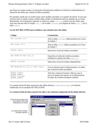Manual del programador, Parte 2: Trabajar con datos Página 92 de 133
file://C:temp~hhE1A2.htm 30/05/2000
trabajo seleccionada actualmente y otra tabla abierta en otra área. Normalmente se relacionan tablas
que tienen un campo común y la expresión utilizada para establecer la relación es habitualmente la
expresión del índice que controla la tabla secundaria.
Por ejemplo, puede que un cliente tenga varios pedidos asociados a su registro de cliente. Si crea una
relación entre el campo común a ambas tablas, podrá ver fácilmente todos los pedidos de un cliente
determinado. En el programa siguiente se utiliza un campo, cust_id, común a las dos tablas, para
crear una relación entre el campo cust_id de la tabla customer y la etiqueta de índice cust_id de la
tabla orders.
Uso de SET RELATION para establecer una relación entre dos tablas
Código Comentarios
USE customer IN 1 Abre la tabla customer (tabla primaria) en el área
de trabajo 1
USE orders IN 2 Abre la tabla orders (tabla secundaria) en el área
de trabajo 2
SELECT orders Selecciona el área de trabajo secundaria.
SET ORDER TO TAG cust_id Especifica el orden de la tabla secundaria
mediante la etiqueta de índice cust_id.
SELECT customer Selecciona el área de trabajo independiente.
SET RELATION TO cust_id INTO orders Crea la relación entre la tabla primaria y el índice
que controla la tabla secundaria.
SELECT orders
BROWSE NOWAIT
SELECT customer
BROWSE NOWAIT
Abre dos ventanas Examinar. Observe que al
mover el puntero de registro en la tabla primaria
los datos de la tabla secundaria cambian.
La ventana Sesión de datos muestra las dos tablas abiertas, Orders y Customer, y la relación
establecida con el comando SET RELATION.
La ventana Sesión de datos muestra los alias y las relaciones temporales de las tablas abiertas
 