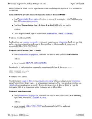 Manual del programador, Parte 2: Trabajar con datos Página 104 de 133
file://C:temp~hhE1A2.htm 30/05/2000
Puede controlar si Visual FoxPro le pedirá la información que dejó sin especificar en el momento de
la conexión.
Para controlar la presentación de instrucciones de inicio de sesión ODBC
l En el Administrador de proyectos, seleccione el nombre de la conexión y elija Modificar para
abrir el Diseñador de conexiones.
l En el área Mostrar instrucciones de inicio de sesión ODBC, elija una opción.
–O bien–
l Use la propiedad DispLogin de las funciones DBSETPROP( ) o SQLSETPROP( ).
Usar una conexión existente
Puede utilizar una conexión con nombre ya existente para crear una vista remota. Puede ver una lista
de las conexiones disponibles en la base de datos y utilizar el Administrador de proyectos o el
comando DISPLAY CONNECTIONS.
Para determinar las conexiones existentes
l En el Administrador de proyectos, seleccione una base de datos y seleccione Conexiones.
–O bien–
l Use el comando DISPLAY CONNECTIONS.
Por ejemplo, el código siguiente muestra las conexiones de la base de datos testdata:
OPEN DATABASE testdata
DISPLAY CONNECTIONS
Crear una vista remota
Cuando tiene un origen de datos o una conexión con nombre válidos, puede crear una vista remota
con el Administrador de proyectos o el lenguaje de programación. Una vista remota es similar a una
vista local, pero usted agrega un nombre de conexión o de origen de datos al definir la vista. La
instrucción SQL de la vista remota utiliza el dialecto nativo del servidor.
Para crear una vista remota
l En el Administrador de proyectos, seleccione una base de datos, seleccione Vistas remotas y
elija Nuevo para abrir el Diseñador de vistas.
–O bien–
l Use el comando CREATE SQL VIEW con la cláusula REMOTE o la cláusula
CONNECTION.
 