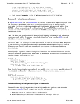 Manual del programador, Parte 2: Trabajar con datos Página 129 de 133
file://C:temp~hhE1A2.htm 30/05/2000
Using Index Tag Country to optimize table customer
Rushmore Optimization Level for table customer: Full
Rushmore Optimization level for table orders: none
Joining table customer and table orders using Cust_id
4. En la ventana Comandos, escriba SYS(3054,0) para desactivar SQL ShowPlan.
Controlar la evaluación de combinaciones
Si el plan de ejecución para sus combinaciones no satisface sus necesidades específicas, puede hacer
que el orden de combinación se ejecute exactamente como está escrito sin optimización del
procesador. Para forzar el orden de evaluación de la combinación, debe agregar la palabra clave
FORCE y colocar sus condiciones de combinación en la cláusula FROM. Las condiciones de
combinación que se colocan dentro de una cláusula WHERE no se incluyen en una evaluación de
combinación forzada.
Nota No puede usar la palabra clave FORCE en instrucciones de paso a través SQL ni en vistas
remotas porque la palabra clave es una extensión de Visual FoxPro del estándar ANSI y no está
admitida en otros diccionarios SQL.
La cláusula FORCE es global, por lo que se aplica a todas las tablas de la cláusula JOIN. Asegúrese
de que el orden en el que aparecen las tablas de combinación es exactamente el orden en el que se
deben combinar. También puede usar los paréntesis para controlar el orden de evaluación de
combinaciones.
En este ejemplo, la primera combinación especificada también es la primera combinación evaluada.
La tabla Customer se combina con la tabla Orders en primer lugar. El resultado de la combinación se
combina entonces con la tabla OrdItems:
SELECT * ;
FROM FORCE Customers ;
INNER JOIN Orders ;
ON Orders.Company_ID = Customers.Company_ID ;
INNER JOIN OrItems;
ON OrdItems.Order_NO = Orders.Order_NO
En el ejemplo, la combinación entre paréntesis para la tabla Orders y OrdItems se evalúa primero. El
resultado de la combinación se utiliza en la evaluación de la combinación con Customers:
SELECT * ;
FROM FORCE Customers ;
INNER JOIN (orders INNER JOIN OrdItems ;
ON OrdItems.Order_No = Orders.Order_No) ;
ON Orders.Company_ID = Customers.Company_ID
Conexiones compartidas para múltiples vistas remotas
Puede utilizar una conexión activa como canal de información para múltiples vistas remotas si
comparte una conexión. Cuando comparte una conexión activa, usted:
l Reduce el número de conexiones de un servidor remoto.
l Reduce los costes por conexiones a servidores que se cobran por conexión.
 