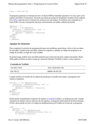 Manual del programador, Parte 1: Programación en Visual FoxPro Página 20 de 83
file://C:temp~hh52BB.htm 30/05/2000
cTest = "456-789 22"
El programa generará un mensaje de error. El bucle FOR ha intentado ejecutarse 14 veces, pero en la
cadena sólo había 10 caracteres. Necesita una forma de ajustar las longitudes variables de las cadenas.
Use LEN( ) para devolver el número de caracteres de una cadena. Si sustituye este comando en el
bucle FOR, verá que el programa funciona correctamente con ambas cadenas de prueba:
cNumOnly = ""
FOR nCnt = 1 TO LEN(cTest)
cCharacter = SUBSTR(cTest, nCnt, 1)
IF ISDIGIT(cCharacter)
cNumOnly = cNumOnly + cCharacter
ENDIF
ENDFOR
? cTest
? cNumOnly
Agrupar los elementos
Para completar la solución de programación para este problema, quizá desee volver a leer sus datos
de una tabla. Cuando tenga una tabla, explore los registros y aplique su código de programa a un
campo de la tabla, en lugar de a una variable.
En primer lugar, podría crear una tabla temporal que contuviera diversas cadenas de prueba. Dicha
tabla podría contener un único campo de caracteres llamado Testfield y cuatro o cinco registros:
Contenido de Testfield
123-456-7 89 0 -9221 9220 94321 99-
456-789 22 000001 98-99-234
Cuando sustituya el nombre de la cadena de prueba por el nombre del campo, el programa será
similar al siguiente:
FOR nCnt = 1 TO LEN(TestField)
cCharacter = SUBSTR(TestField, nCnt, 1)
IF ISDIGIT(cCharacter)
cNumOnly = cNumOnly + cCharacter
ENDIF
ENDFOR
? TestField
? cNumOnly
Puede ajustar manualmente el puntero de registro si examina la tabla y se desplaza por ella. Cuando
el puntero de registro esté en cada uno de los registros, el programa funcionará de la forma deseada.
O bien, ahora puede envolver el código de desplazamiento por la tabla en el resto de su programa:
SCAN
cNumOnly = ""
FOR nCnt = 1 TO LEN(TestField)
cCharacter = SUBSTR(TestField, nCnt, 1)
IF ISDIGIT(cCharacter)
 
