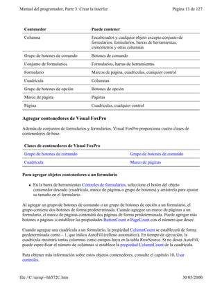 Manual del programador, Parte 3: Crear la interfaz Página 13 de 127
file://C:temp~hh572C.htm 30/05/2000
Contenedor Puede contener
Columna Encabezados y cualquier objeto excepto conjunto de
formularios, formularios, barras de herramientas,
cronómetros y otras columnas
Grupo de botones de comando Botones de comando
Conjunto de formularios Formularios, barras de herramientas
Formulario Marcos de página, cuadrículas, cualquier control
Cuadrícula Columnas
Grupo de botones de opción Botones de opción
Marco de página Páginas
Página Cuadrículas, cualquier control
Agregar contenedores de Visual FoxPro
Además de conjuntos de formularios y formularios, Visual FoxPro proporciona cuatro clases de
contenedores de base.
Clases de contenedores de Visual FoxPro
Grupo de botones de comando Grupo de botones de comando
Cuadrícula Marco de páginas
Para agregar objetos contenedores a un formulario
l En la barra de herramientas Controles de formularios, seleccione el botón del objeto
contenedor deseado (cuadrícula, marco de páginas o grupo de botones) y arrástrelo para ajustar
su tamaño en el formulario.
Al agregar un grupo de botones de comando o un grupo de botones de opción a un formulario, el
grupo contiene dos botones de forma predeterminada. Cuando agregue un marco de páginas a un
formulario, el marco de páginas contendrá dos páginas de forma predeterminada. Puede agregar más
botones o páginas si establece las propiedades ButtonCount o PageCount con el número que desee.
Cuando agregue una cuadrícula a un formulario, la propiedad ColumnCount se establecerá de forma
predeterminada como – 1, que indica AutoFill (relleno automático). En tiempo de ejecución, la
cuadrícula mostrará tantas columnas como campos haya en la tabla RowSource. Si no desea AutoFill,
puede especificar el número de columnas si establece la propiedad ColumnCount de la cuadrícula.
Para obtener más información sobre estos objetos contenedores, consulte el capítulo 10, Usar
controles.
 