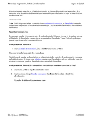 Manual del programador, Parte 3: Crear la interfaz Página 26 de 127
file://C:temp~hh572C.htm 30/05/2000
Cuando el usuario hace clic en el botón de comando, se elimina el formulario de la pantalla y de la
memoria. Si no desea liberar el formulario de la memoria, puede incluir en su lugar la línea siguiente
en el evento Click:
THISFORM.Hide
Nota Si el código asociado al evento Init de un conjunto de formularios, un formulario o cualquier
objeto de un conjunto de formularios devuelve falso (.F.), no se creará el formulario o el conjunto de
formularios
Guardar formularios
Es necesario guardar el formulario antes de poder ejecutarlo. Si intenta ejecutar el formulario o cerrar
el Diseñador de formularios cuando aún no ha guardado el formulario, Visual FoxPro le pedirá que
guarde o que descarte los cambios realizados.
Para guardar un formulario
l En el Diseñador de formularios, elija Guardar en el menú Archivo.
Guardar formularios y controles como clases
También puede guardar un formulario o un subconjunto de los controles de un formulario, como una
definición de clase. Si piensa crear subclases basadas en el formulario o volver a utilizar los controles
en otros formularios, guarde el formulario como una definición de clase.
Para guardar un formulario o los controles seleccionados como una definición de clase
1. En el menú Archivo, elija Guardar como clase.
2. En el cuadro de diálogo Guardar como clase, elija Formulario actual o Controles
seleccionados.
El cuadro de diálogo Guardar como clase
 