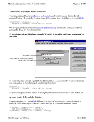Manual del programador, Parte 3: Crear la interfaz Página 35 de 127
file://C:temp~hh572C.htm 30/05/2000
Establecer las propiedades de otro formulario
También puede establecer propiedades de un formulario desde otro formulario distinto. Form2
contiene 5 botones de comando. El primer botón del formulario tiene este código en su evento Click:
THISFORMSET.frmLeft.Caption = ;
ALLTRIM(ThisFormSet.frmLeft.txtInput.Value)
Observe que debe hacer referencia al conjunto de formularios y al formulario cuando se establecen
propiedades desde otro formulario distinto.
El usuario hace clic en el botón de comando "Cambiar título del formulario de la izquierda" de
frmRight
El código de evento Click del segundo botón de comando de frmRight muestra el cómo se establece
una propiedad de un formulario desde un objeto del formulario:
THISFORM.Caption = ;
ALLTRIM(ThisFormSet.frmLeft.txtInput.Value)
Si el usuario elige este botón, el título de frmRight cambiará al valor del cuadro de texto de frmLeft.
Acceso a objetos de formularios distintos
El código siguiente del evento Click del botón de comando Cambiar negrita cambia el valor de la
casilla de verificación Negrita de Form1 y llama al código de evento asociado a este control.
THISFORMSET.frmLeft.chkBold.Value = ;
NOT THISFORMSET.frmLeft.chkBold.Value
THISFORMSET.frmLeft.chkBold.InteractiveChange
 