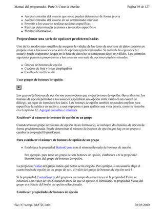 Manual del programador, Parte 3: Crear la interfaz Página 49 de 127
file://C:temp~hh572C.htm 30/05/2000
l Aceptar entradas del usuario que no se pueden determinar de forma previa
l Aceptar entradas del usuario en un determinado intervalo
l Permitir a los usuarios realizar acciones específicas
l Realizar determinadas acciones a intervalos específicos
l Mostrar información
Proporcionar una serie de opciones predeterminadas
Uno de los modos más sencillos de asegurar la validez de los datos de una base de datos consiste en
proporcionar a los usuarios una serie de opciones predeterminadas. Si controla las opciones del
usuario puede asegurarse de que en la base de datos no se almacenan datos no válidos. Los controles
siguientes permiten proporcionar a los usuarios una serie de opciones predeterminadas:
l Grupos de botones de opción
l Cuadros de lista y listas desplegables
l Casillas de verificación
Usar grupos de botones de opción
Los grupos de botones de opción son contenedores que alojan botones de opción. Generalmente, los
botones de opción permiten a los usuarios especificar una opción entre varias en un cuadro de
diálogo, en lugar de introducir los datos. Los botones de opción también se pueden emplear para
especificar la salida a un archivo, a una impresora o para realizar una vista previa, como se describe
en el capítulo 12, Agregar consultas e informes.
Establecer el número de botones de opción en un grupo
Cuando crea un grupo de botones de opción en un formulario, se incluyen dos botones de opción de
forma predeterminada. Puede determinar el número de botones de opción que hay en un grupo si
cambia la propiedad ButtonCount.
Para establecer el número de botones de opción de un grupo
l Establezca la propiedad ButtonCount con el número deseado de botones de opción.
Por ejemplo, para tener un grupo de seis botones de opción, establezca a 6 la propiedad
ButtonCount del grupo de botones de opción.
La propiedad Value del grupo indica qué botón se ha elegido. Por ejemplo, si un usuario elige el
cuarto botón de opción de un grupo de seis, el valor del grupo de botones de opción será 4.
Si la propiedad ControlSource del grupo es un campo de caracteres o si la propiedad Value se
establece a un valor de tipo Character antes de que se ejecute el formulario, la propiedad Value del
grupo es el título del botón de opción seleccionado.
Establecer propiedades de botones de opción
 