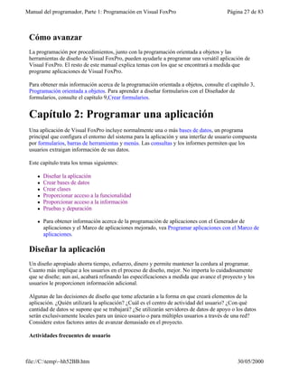 Manual del programador, Parte 1: Programación en Visual FoxPro Página 27 de 83
file://C:temp~hh52BB.htm 30/05/2000
Cómo avanzar
La programación por procedimientos, junto con la programación orientada a objetos y las
herramientas de diseño de Visual FoxPro, pueden ayudarle a programar una versátil aplicación de
Visual FoxPro. El resto de este manual explica temas con los que se encontrará a medida que
programe aplicaciones de Visual FoxPro.
Para obtener más información acerca de la programación orientada a objetos, consulte el capítulo 3,
Programación orientada a objetos. Para aprender a diseñar formularios con el Diseñador de
formularios, consulte el capítulo 9,Crear formularios.
Capítulo 2: Programar una aplicación
Una aplicación de Visual FoxPro incluye normalmente una o más bases de datos, un programa
principal que configura el entorno del sistema para la aplicación y una interfaz de usuario compuesta
por formularios, barras de herramientas y menús. Las consultas y los informes permiten que los
usuarios extraigan información de sus datos.
Este capítulo trata los temas siguientes:
l Diseñar la aplicación
l Crear bases de datos
l Crear clases
l Proporcionar acceso a la funcionalidad
l Proporcionar acceso a la información
l Pruebas y depuración
l Para obtener información acerca de la programación de aplicaciones con el Generador de
aplicaciones y el Marco de aplicaciones mejorado, vea Programar aplicaciones con el Marco de
aplicaciones.
Diseñar la aplicación
Un diseño apropiado ahorra tiempo, esfuerzo, dinero y permite mantener la cordura al programar.
Cuanto más implique a los usuarios en el proceso de diseño, mejor. No importa lo cuidadosamente
que se diseñe; aun así, acabará refinando las especificaciones a medida que avance el proyecto y los
usuarios le proporcionen información adicional.
Algunas de las decisiones de diseño que tome afectarán a la forma en que creará elementos de la
aplicación. ¿Quién utilizará la aplicación? ¿Cuál es el centro de actividad del usuario? ¿Con qué
cantidad de datos se supone que se trabajará? ¿Se utilizarán servidores de datos de apoyo o los datos
serán exclusivamente locales para un único usuario o para múltiples usuarios a través de una red?
Considere estos factores antes de avanzar demasiado en el proyecto.
Actividades frecuentes de usuario
 