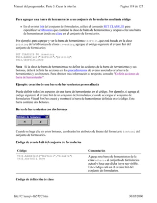 Manual del programador, Parte 3: Crear la interfaz Página 119 de 127
file://C:temp~hh572C.htm 30/05/2000
Para agregar una barra de herramientas a un conjunto de formularios mediante código
l En el evento Init del conjunto de formularios, utilice el comando SET CLASSLIB para
especificar la biblioteca que contiene la clase de barra de herramientas y después cree una barra
de herramientas desde esa clase en el conjunto de formularios.
Por ejemplo, para agregar y ver la barra de herramientas tbrPrint, que está basada en la clase
printing de la biblioteca de clases inventory, agregue el código siguiente al evento Init del
conjunto de formularios:
SET CLASSLIB TO inventory
THIS.AddObject("tbrPrint","printing")
THIS.tbrPrint.Show
Nota Si la clase de barra de herramientas no define las acciones de la barra de herramientas y sus
botones, deberá definir las acciones en los procedimientos de evento asociados a la barra de
herramientas y sus botones. Para obtener más información al respecto, consulte "Definir acciones de
barra de herramientas".
Ejemplo: creación de una barra de herramientas personalizada
Puede definir todos los aspectos de una barra de herramientas en el código. Por ejemplo, si agrega el
código siguiente al evento Init de un conjunto de formularios, cuando se cargue el conjunto de
formularios Visual FoxPro creará y mostrará la barra de herramientas definida en el código. Esta
barra contiene dos botones.
Barra de herramientas con dos botones
Cuando se haga clic en estos botones, cambiarán los atributos de fuente del formulario frmForm1 del
conjunto de formularios.
Código de evento Init del conjunto de formularios
Código Comentarios
THIS.AddObject("tbrTool1","mibarra")
THIS.tbrTool1.Show
Agrega una barra de herramientas de la
clase mibarra al conjunto de formularios
actual y hace que dicha barra sea visible.
Este código está en el evento Init del
conjunto de formularios.
Código de definición de clase
 