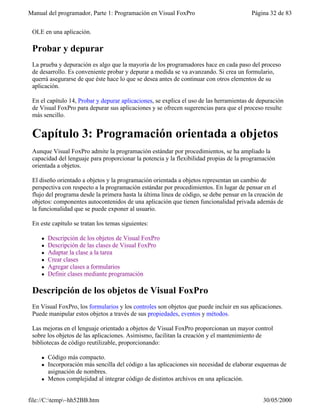 Manual del programador, Parte 1: Programación en Visual FoxPro Página 32 de 83
file://C:temp~hh52BB.htm 30/05/2000
OLE en una aplicación.
Probar y depurar
La prueba y depuración es algo que la mayoría de los programadores hace en cada paso del proceso
de desarrollo. Es conveniente probar y depurar a medida se va avanzando. Si crea un formulario,
querrá asegurarse de que éste hace lo que se desea antes de continuar con otros elementos de su
aplicación.
En el capítulo 14, Probar y depurar aplicaciones, se explica el uso de las herramientas de depuración
de Visual FoxPro para depurar sus aplicaciones y se ofrecen sugerencias para que el proceso resulte
más sencillo.
Capítulo 3: Programación orientada a objetos
Aunque Visual FoxPro admite la programación estándar por procedimientos, se ha ampliado la
capacidad del lenguaje para proporcionar la potencia y la flexibilidad propias de la programación
orientada a objetos.
El diseño orientado a objetos y la programación orientada a objetos representan un cambio de
perspectiva con respecto a la programación estándar por procedimientos. En lugar de pensar en el
flujo del programa desde la primera hasta la última línea de código, se debe pensar en la creación de
objetos: componentes autocontenidos de una aplicación que tienen funcionalidad privada además de
la funcionalidad que se puede exponer al usuario.
En este capítulo se tratan los temas siguientes:
l Descripción de los objetos de Visual FoxPro
l Descripción de las clases de Visual FoxPro
l Adaptar la clase a la tarea
l Crear clases
l Agregar clases a formularios
l Definir clases mediante programación
Descripción de los objetos de Visual FoxPro
En Visual FoxPro, los formularios y los controles son objetos que puede incluir en sus aplicaciones.
Puede manipular estos objetos a través de sus propiedades, eventos y métodos.
Las mejoras en el lenguaje orientado a objetos de Visual FoxPro proporcionan un mayor control
sobre los objetos de las aplicaciones. Asimismo, facilitan la creación y el mantenimiento de
bibliotecas de código reutilizable, proporcionando:
l Código más compacto.
l Incorporación más sencilla del código a las aplicaciones sin necesidad de elaborar esquemas de
asignación de nombres.
l Menos complejidad al integrar código de distintos archivos en una aplicación.
 