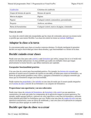 Manual del programador, Parte 1: Programación en Visual FoxPro Página 39 de 83
file://C:temp~hh52BB.htm 30/05/2000
Cuadrículas Columnas de cuadrícula
Grupos de botones de opción Botones de opción
Marcos de página Páginas
Páginas Cualquier control, contenedores, personalizado
Proyecto Archivos, servidores
Barras de herramientas Cualquier control, marcos de página, contenedor
Clases de control
Las clases de control están más encapsuladas que las clases de contenedor, pero por esa misma razón
es posible que sean menos flexibles. Las clases de control no tienen un método AddObject.
Adaptar la clase a la tarea
Es conveniente poder usar clases en muchos contextos distintos. Un diseño inteligente le permitirá
decidir con mayor efectividad qué clases desea diseñar y qué funcionalidad va a incluir en la clase.
Decidir cuándo crear clases
Puede crear una clase para cada control y cada formulario que utilice, aunque éste no es el modo más
efectivo de diseñar aplicaciones. Es muy probable que acabe con múltiples clases que tengan
prácticamente la misma función y que deban mantenerse por separado.
Encapsular funcionalidad genérica
Cree una clase de control para funcionalidad genérica. Por ejemplo, los botones de comando que
permiten al usuario mover el puntero de registro en una tabla, un botón para cerrar un formulario y un
botón de ayuda pueden guardarse como clases y agregarse a formularios en cualquier momento que
desee que los formularios tengan esta funcionalidad.
Puede exponer las propiedades y los métodos en una clase de modo que el usuario pueda integrarlos
en el entorno de datos concreto de un formulario o un conjunto de formularios.
Proporcionar una apariencia y un uso coherentes
Puede crear clases de conjunto de formularios, de formulario y de control con una apariencia
característica, de modo que todos los componentes de la aplicación tengan la misma apariencia. Por
ejemplo, podría agregar gráficos y patrones de color específicos a una clase de formulario y utilizarla
como plantilla para todos los formularios que cree. Podría crear una clase de cuadro de texto con una
apariencia característica, como un efecto de sombreado, y usar esta clase en la aplicación en cualquier
momento que desee agregar un cuadro de texto.
Decidir qué tipo de clase va a crear
 