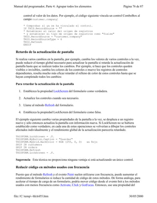 Manual del programador, Parte 4: Agrupar todos los elementos Página 76 de 87
file://C:temp~hhA455.htm 30/05/2000
control al valor de los datos. Por ejemplo, el código siguiente vincula un control ComboBox al
campo customer.company:
* Comprobar si ya se ha vinculado el control.
IF THIS.RecordSource = ""
* Establecer el valor del origen de registros
* y establecer el tipo de origen de registros como "fields"
THIS.RecordSource = "customer.company"
THIS.RecordSourceType = 6
THIS.Refresh
ENDIF
Retardo de la actualización de pantalla
Si realiza varios cambios en la pantalla, por ejemplo, cambia los valores de varios controles a la vez,
puede reducir el tiempo global necesario para actualizar la pantalla si retarda la actualización de
pantalla hasta que se realicen todos los cambios. Por ejemplo, si hace que los controles queden
visibles o invisibles, cambia los colores de los controles o mueve los registros de controles
dependientes, resulta mucho más eficaz retardar el relleno de color de estos controles hasta que se
hayan completado todos los cambios:
Para retardar la actualización de la pantalla
1. Establezca la propiedad LockScreen del formulario como verdadera.
2. Actualice los controles cuando sea necesario.
3. Llame al método Refresh del formulario.
4. Establezca la propiedad LockScreen del formulario como falsa.
El ejemplo siguiente cambia varias propiedades de la pantalla a la vez, se desplaza a un registro
nuevo y sólo entonces actualiza la pantalla con información nueva. Si LockScreen no se hubiera
establecido como verdadero, en cada una de estas operaciones se volverían a dibujar los controles
afectados individualmente y el rendimiento global de la actualización parecería retardado.
THISFORM.LockScreen = .T.
THISFORM.MyButton.Caption = "Guardar"
THISFORM.MyGrid.BackColor = RGB (255, 0, 0) && Rojo
SKIP IN customers
SKIP IN orders
THISFORM.Refresh
THISFORM.LockScreen = .F.
Sugerencia Esta técnica no proporciona ninguna ventaja si está actualizando un único control.
Reducir código en métodos usados con frecuencia
Puesto que el método Refresh y el evento Paint suelen utilizarse con frecuencia, puede aumentar el
rendimiento de formularios si reduce la cantidad de código de estos métodos. De forma análoga, para
acelerar el tiempo de carga de un formulario, podría mover código desde el evento Init a los métodos
usados con menos frecuencia como Activate, Click y GotFocus. Entonces, use una propiedad del
 