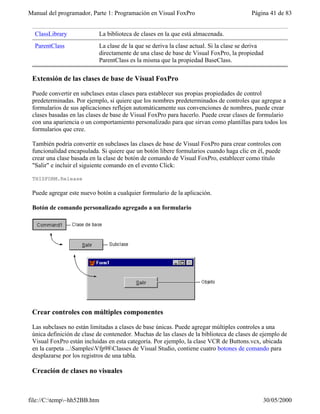 Manual del programador, Parte 1: Programación en Visual FoxPro Página 41 de 83
file://C:temp~hh52BB.htm 30/05/2000
ClassLibrary La biblioteca de clases en la que está almacenada.
ParentClass La clase de la que se deriva la clase actual. Si la clase se deriva
directamente de una clase de base de Visual FoxPro, la propiedad
ParentClass es la misma que la propiedad BaseClass.
Extensión de las clases de base de Visual FoxPro
Puede convertir en subclases estas clases para establecer sus propias propiedades de control
predeterminadas. Por ejemplo, si quiere que los nombres predeterminados de controles que agregue a
formularios de sus aplicaciones reflejen automáticamente sus convenciones de nombres, puede crear
clases basadas en las clases de base de Visual FoxPro para hacerlo. Puede crear clases de formulario
con una apariencia o un comportamiento personalizado para que sirvan como plantillas para todos los
formularios que cree.
También podría convertir en subclases las clases de base de Visual FoxPro para crear controles con
funcionalidad encapsulada. Si quiere que un botón libere formularios cuando haga clic en él, puede
crear una clase basada en la clase de botón de comando de Visual FoxPro, establecer como título
"Salir" e incluir el siguiente comando en el evento Click:
THISFORM.Release
Puede agregar este nuevo botón a cualquier formulario de la aplicación.
Botón de comando personalizado agregado a un formulario
Crear controles con múltiples componentes
Las subclases no están limitadas a clases de base únicas. Puede agregar múltiples controles a una
única definición de clase de contenedor. Muchas de las clases de la biblioteca de clases de ejemplo de
Visual FoxPro están incluidas en esta categoría. Por ejemplo, la clase VCR de Buttons.vcx, ubicada
en la carpeta ...SamplesVfp98Classes de Visual Studio, contiene cuatro botones de comando para
desplazarse por los registros de una tabla.
Creación de clases no visuales
 