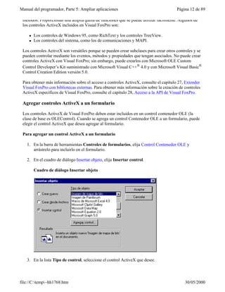 Manual del programador, Parte 5: Ampliar aplicaciones Página 12 de 89
file://C:temp~hh1768.htm 30/05/2000
métodos. Proporcionan una amplia gama de funciones que se puede utilizar fácilmente. Algunos de
los controles ActiveX incluidos en Visual FoxPro son:
l Los controles de Windows 95, como RichText y los controles TreeView.
l Los controles del sistema, como los de comunicaciones y MAPI.
Los controles ActiveX son versátiles porque se pueden crear subclases para crear otros controles y se
pueden controlar mediante los eventos, métodos y propiedades que tengan asociados. No puede crear
controles ActiveX con Visual FoxPro; sin embargo, puede crearlos con Microsoft OLE Custom
Control Developer’s Kit suministrado con Microsoft Visual C++® 4.0 y con Microsoft Visual Basic®
Control Creation Edition versión 5.0.
Para obtener más información sobre el acceso a controles ActiveX, consulte el capítulo 27, Extender
Visual FoxPro con bibliotecas externas. Para obtener más información sobre la creación de controles
ActiveX específicos de Visual FoxPro, consulte el capítulo 28, Acceso a la API de Visual FoxPro.
Agregar controles ActiveX a un formulario
Los controles ActiveX de Visual FoxPro deben estar incluidos en un control contenedor OLE (la
clase de base es OLEControl). Cuando se agrega un control Contenedor OLE a un formulario, puede
elegir el control ActiveX que desea agregar al formulario.
Para agregar un control ActiveX a un formulario
1. En la barra de herramientas Controles de formularios, elija Control Contenedor OLE y
arrástrelo para incluirlo en el formulario.
2. En el cuadro de diálogo Insertar objeto, elija Insertar control.
Cuadro de diálogo Insertar objeto
3. En la lista Tipo de control, seleccione el control ActiveX que desee.
 