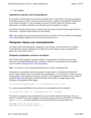 Manual del programador, Parte 5: Ampliar aplicaciones Página 13 de 89
file://C:temp~hh1768.htm 30/05/2000
4. Elija Aceptar.
Administrar controles ActiveX dependientes
Si un control ActiveX admite la vinculación sencilla de datos, Visual FoxPro ofrecerá una propiedad
ControlSource para el control. Todo lo que tiene que hacer es establecer la propiedad ControlSource
en un campo de la tabla y el valor mostrado en el control ActiveX reflejará el valor del campo
subyacente. Los cambios realizados en el valor del control se guardan en el campo.
Para obtener ejemplos sobre el uso de controles ActiveX, ejecute el archivo Solution.app ubicado en
el directorio ...SamplesVfp98Solution de Visual Studio.
Nota Para asegurar que se procesan todos los eventos de controles ActiveX, establezca la propiedad
AutoYield del objeto Application de Visual FoxPro como falsa (.F.).
Manipular objetos con Automatización
Los objetos OLE de los formularios o programas, o los controles ActiveX dentro de los controles
Contenedor OLE, pueden manipularse con código de la misma manera en que se programan los
objetos de Visual FoxPro nativos.
Manipular propiedades extrínsecas de objetos
En el código, puede manipular un objeto mediante sus propiedades. La manera en que se hace
referencia a una propiedad depende de si el objeto es autónomo o forma parte de un contenedor,
como el control Contenedor OLE u OLE dependiente.
Nota Los controles ActiveX siempre forman parte de un objeto Contenedor OLE.
Un objeto de un contenedor consta de dos partes: el propio objeto y el contenedor alrededor del
mismo. Tanto el objeto como el contenedor tienen propiedades y, a veces, tienen los mismos nombres
de propiedades. Para asegurarse de que hace referencia a las propiedades del objeto, anexe siempre la
propiedad Object del contenedor al nombre del objeto. Por ejemplo, el código siguiente hace
referencia a la propiedad Left del objeto.
frm1.olecontrol1.Object.Left = 25 && Propiedad Left del objeto
Si se omite la propiedad Object, se hace referencia a la propiedad Left del contenedor.
frm1.olecontrol1.Left= 25 && Propiedad Left del contenedor
Por ejemplo, suponga que tiene una aplicación que envía correo cuando el usuario hace clic en un
botón de comando Enviar. Si ha agregado un control de mensajes de Microsoft MAPI a un formulario
como olecontrol1, el código asociado al evento Click del botón de comando podría ser:
THISFORM.olecontrol1.Object.Enviar
THISFORM.olecontrol1.Object.Send(.T.)
 