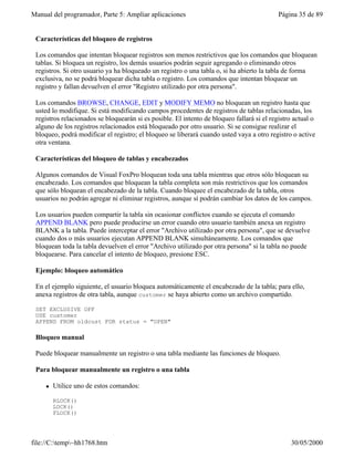 Manual del programador, Parte 5: Ampliar aplicaciones Página 35 de 89
file://C:temp~hh1768.htm 30/05/2000
Características del bloqueo de registros
Los comandos que intentan bloquear registros son menos restrictivos que los comandos que bloquean
tablas. Si bloquea un registro, los demás usuarios podrán seguir agregando o eliminando otros
registros. Si otro usuario ya ha bloqueado un registro o una tabla o, si ha abierto la tabla de forma
exclusiva, no se podrá bloquear dicha tabla o registro. Los comandos que intentan bloquear un
registro y fallan devuelven el error "Registro utilizado por otra persona".
Los comandos BROWSE, CHANGE, EDIT y MODIFY MEMO no bloquean un registro hasta que
usted lo modifique. Si está modificando campos procedentes de registros de tablas relacionadas, los
registros relacionados se bloquearán si es posible. El intento de bloqueo fallará si el registro actual o
alguno de los registros relacionados está bloqueado por otro usuario. Si se consigue realizar el
bloqueo, podrá modificar el registro; el bloqueo se liberará cuando usted vaya a otro registro o active
otra ventana.
Características del bloqueo de tablas y encabezados
Algunos comandos de Visual FoxPro bloquean toda una tabla mientras que otros sólo bloquean su
encabezado. Los comandos que bloquean la tabla completa son más restrictivos que los comandos
que sólo bloquean el encabezado de la tabla. Cuando bloquee el encabezado de la tabla, otros
usuarios no podrán agregar ni eliminar registros, aunque sí podrán cambiar los datos de los campos.
Los usuarios pueden compartir la tabla sin ocasionar conflictos cuando se ejecuta el comando
APPEND BLANK pero puede producirse un error cuando otro usuario también anexa un registro
BLANK a la tabla. Puede interceptar el error "Archivo utilizado por otra persona", que se devuelve
cuando dos o más usuarios ejecutan APPEND BLANK simultáneamente. Los comandos que
bloquean toda la tabla devuelven el error "Archivo utilizado por otra persona" si la tabla no puede
bloquearse. Para cancelar el intento de bloqueo, presione ESC.
Ejemplo: bloqueo automático
En el ejemplo siguiente, el usuario bloquea automáticamente el encabezado de la tabla; para ello,
anexa registros de otra tabla, aunque customer se haya abierto como un archivo compartido.
SET EXCLUSIVE OFF
USE customer
APPEND FROM oldcust FOR status = "OPEN"
Bloqueo manual
Puede bloquear manualmente un registro o una tabla mediante las funciones de bloqueo.
Para bloquear manualmente un registro o una tabla
l Utilice uno de estos comandos:
RLOCK()
LOCK()
FLOCK()
 