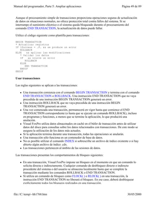 Manual del programador, Parte 5: Ampliar aplicaciones Página 49 de 89
file://C:temp~hh1768.htm 30/05/2000
Aunque el procesamiento simple de transacciones proporciona operaciones seguras de actualización
de datos en situaciones normales, no ofrece protección total contra fallos del sistema. Si se
interrumpe el suministro eléctrico o el sistema queda bloqueado durante el procesamiento del
comando END TRANSACTION, la actualización de datos puede fallar.
Utilice el código siguiente como plantilla para transacciones:
BEGIN TRANSACTION
* Actualizar registros
IF lSuccess = .F. && se produce un error
ROLLBACK
ELSE && aplicar las modificaciones
* Validar los datos
IF && ocurre un error
ROLLBACK
ELSE
END TRANSACTION
ENDIF
ENDIF
Usar transacciones
Las reglas siguientes se aplican a las transacciones:
l Una transacción comienza con el comando BEGIN TRANSACTION y termina con el comando
END TRANSACTION o ROLLBACK. Una instrucción END TRANSACTION que no vaya
precedida de una instrucción BEGIN TRANSACTION generará un error.
l Una instrucción ROLLBACK que no vaya precedida de una instrucción BEGIN
TRANSACTION generará un error.
l Una vez comenzada una transacción, permanecerá en vigor hasta que comience el END
TRANSACTION correspondiente (o hasta que se ejecute un comando ROLLBACK), incluso
en programas y funciones, a menos que se termine la aplicación, lo que producirá una
anulación.
l Visual FoxPro utiliza datos almacenados en caché en el búfer de transacción antes de utilizar
datos del disco para consultas sobre los datos relacionados con transacciones. De este modo se
asegura la utilización de los datos más actuales.
l Si la aplicación termina durante una transacción, todas las operaciones se anularán.
l Una transacción sólo funciona en un contenedor de base de datos.
l No es posible utilizar el comando INDEX si sobrescribe un archivo de índice existente o si hay
abierto algún archivo de índice .cdx.
l Las transacciones pertenecen al ámbito de las sesiones de datos.
Las transacciones presentan los comportamientos de bloqueo siguientes:
l En una transacción, Visual FoxPro impone un bloqueo en el momento en que un comando lo
solicita directa o indirectamente. Cualquier comando de desbloqueo directo o indirecto
procedente del sistema o del usuario se almacena localmente hasta que se complete la
transacción mediante los comandos ROLLBACK o END TRANSACTION.
l Si utiliza un comando de bloqueo como FLOCK( ) o RLOCK( ) en una transacción, la
instrucción END TRANSACTION no liberará el bloqueo. En ese caso, deberá desbloquear
explícitamente todos los bloqueos realizados en una transacción.
 