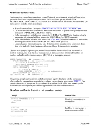 Manual del programador, Parte 5: Ampliar aplicaciones Página 50 de 89
file://C:temp~hh1768.htm 30/05/2000
explícitamente todos los bloqueos realizados en una transacción.
Anidamiento de transacciones
Las transacciones anidadas proporcionan grupos lógicos de operaciones de actualización de tablas
que están aislados de los procesos concurrentes. No es necesario que los pares BEGIN
TRANSACTION...END TRANSACTION estén en la misma función o el mismo procedimiento. Las
transacciones anidadas tienen estas reglas:
l Se pueden anidar hasta cinco pares BEGIN TRANSACTION...END TRANSACTION.
l Las actualizaciones realizadas en una transacción anidada no se graban hasta que se llama a la
instrucción END TRANSACTION más externa.
l En las transacciones anidadas, una instrucción END TRANSACTION sólo funciona sobre la
transacción iniciada por la última instrucción BEGIN TRANSACTION ejecutada.
l En las transacciones anidadas, una instrucción ROLLBACK sólo funciona sobre la transacción
iniciada por la última instrucción BEGIN TRANSACTION ejecutada.
l La actualización más interna de una serie de transacciones anidadas sobre los mismos datos
tiene prioridad sobre todas las demás del mismo bloque de transacciones anidadas.
Observe en el ejemplo siguiente que, puesto que los cambios en una transacción anidada no se
escriben en disco, sino en el búfer de transacciones, la transacción más interna sobrescribirá los
cambios realizados en los mismos campos STATUS de la transacción anterior:
BEGIN TRANSACTION && transacción 1
UPDATE EMPLOYEE ; && primera modificación
SET STATUS = "Contrato" ;
WHERE EMPID BETWEEN 9001 AND 10000
BEGIN TRANSACTION && transacción 2
UPDATE EMPLOYEE ;
SET STATUS = "Exento" ;
WHERE HIREDATE > {1/1/93} && se sobrescribe
END TRANSACTION && transacción 2
END TRANSACTION && transacción 1
El siguiente ejemplo de transacción anidada elimina un registro de cliente y todas las facturas
relacionadas. La transacción se anulará si se producen errores durante un comando DELETE. Este
ejemplo demuestra la agrupación de operaciones de actualización de tablas para impedir que las
actualizaciones se completen parcialmente y para evitar conflictos de simultaneidad.
Ejemplo de modificación de registros en transacciones anidadas
Código Comentarios
DO WHILE TXNLEVEL( ) > 0
ROLLBACK
ENDDO
Limpia el entorno de otras
transacciones.
CLOSE ALL
SET MULTILOCKS ON
SET EXCLUSIVE OFF
Establece el entorno para el
almacenamiento en búfer.
OPEN DATABASE test
 