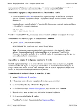 Manual del programador, Parte 5: Ampliar aplicaciones Página 74 de 89
file://C:temp~hh1768.htm 30/05/2000
Puede cambiar la página de códigos de un archivo .dbf si quita su marca de página de códigos y le
agrega una nueva, si copia el archivo a otro archivo o si usa el programa CPZERO.
Para cambiar la página de códigos de un archivo .dbf copiando el archivo
l Utilice el comando COPY TO y especifique la página de códigos de destino con la cláusula
AS. Para establecer la página de códigos a la página de códigos actual del sistema, omita la
cláusula AS.
Por ejemplo, para copiar Prueba.dbf a Prueb866.dbf, al tiempo que cambia la página de códigos
a 866, utilice los comandos siguientes:
USE TEST.DBF
COPY TO TEST866.DBF AS 866
Cuando se complete COPY TO, los datos del archivo resultante tendrán la nueva página de códigos.
Para cambiar una marca de página de códigos usando CPZERO
l Ejecute CPZERO con la sintaxis siguiente:
DO CPZERO WITH "nombrearchivo", nuevaPáginaCódigos
Nota Algunos caracteres no pueden traducirse correctamente entre páginas de códigos.
Además, algunas traducciones de páginas de códigos no se admiten en Visual FoxPro.
Compruebe siempre los resultados de un cambio de página de códigos para comprobar que los
datos se han traducido correctamente.
Especificar la página de códigos de un archivo de texto
Si olvida la página de códigos de un archivo de texto que no forma parte de un proyecto, no podrá
determinar cuál es esta página de códigos, ya que un archivo de texto no tiene marcas de página de
códigos como ocurre con los archivos .DBF. La mejor forma de recordar la página de códigos de un
archivo de texto consiste en agregar el archivo a un proyecto.
Para especificar la página de códigos de un archivo de texto
1. Abra el Administrador de proyectos.
2. Seleccione el archivo de texto cuya página de códigos desea especificar.
3. En el menú Proyecto, elija Información del proyecto.
4. En el cuadro de diálogo Información del proyecto, haga clic en la ficha Archivos.
5. Haga clic con el botón secundario del mouse en el archivo seleccionado.
6. En el submenú, elija Página de códigos.
Visual FoxPro mostrará el cuadro de diálogo Página de códigos.
 