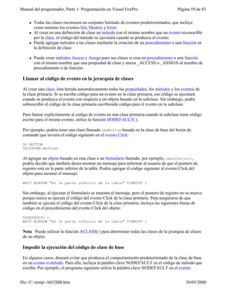 Manual del programador, Parte 1: Programación en Visual FoxPro Página 59 de 83
file://C:temp~hh52BB.htm 30/05/2000
l Todas las clases reconocen un conjunto limitado de eventos predeterminados, que incluye
como mínimo los eventos Init, Destroy y Error.
l Al crear en una definición de clase un método con el mismo nombre que un evento reconocible
por la clase, el código del método se ejecutará cuando se produzca el evento.
l Puede agregar métodos a las clases mediante la creación de un procedimiento o una función en
la definición de clase.
l Puede crear métodos Access y Assign para sus clases si crea un procedimiento o una función
con el mismo nombre que una propiedad de clase y anexa _ACCESS o _ASSIGN al nombre de
procedimiento o de función.
Llamar al código de evento en la jerarquía de clases
Al crear una clase, ésta hereda automáticamente todas las propiedades, los métodos y los eventos de
la clase primaria. Si se escribe código para un evento en la clase primaria, ese código se ejecutará
cuando se produzca el evento con respecto a un objeto basado en la subclase. Sin embargo, podrá
sobrescribir el código de la clase primaria escribiendo código para el evento en la subclase.
Para llamar explícitamente al código de evento en una clase primaria cuando la subclase tiene código
escrito para el mismo evento, utilice la función DODEFAULT( ).
Por ejemplo, podría tener una clase llamada cmdBottom basada en la clase de base del botón de
comando que tuviera el código siguiente en el evento Click:
GO BOTTOM
THISFORM.Refresh
Al agregar un objeto basado en esta clase a un formulario llamado, por ejemplo, cmdInferior1,
podría decidir que también desea mostrar un mensaje para informar al usuario de que el puntero de
registro está en la parte inferior de la tabla. Podría agregar el código siguiente al evento Click del
objeto para mostrar el mensaje:
WAIT WINDOW "En la parte inferior de la tabla" TIMEOUT 1
Sin embargo, al ejecutar el formulario se muestra el mensaje, pero el puntero de registro no se mueve
porque nunca se ejecuta el código del evento Click de la clase primaria. Para asegurarse de que
también se ejecuta el código del evento Click de la clase primaria, incluya las siguientes líneas de
código en el procedimiento del evento Click del objeto:
DODEFAULT( )
WAIT WINDOW "En la parte inferior de la tabla" TIMEOUT 1
Nota Puede utilizar la función ACLASS( ) para determinar todas las clases de la jerarquía de clases
de un objeto.
Impedir la ejecución del código de clase de base
En algunos casos, deseará evitar que produzca el comportamiento predeterminado de la clase de base
en un evento o método. Para ello, incluya la palabra clave NODEFAULT en el código de método que
escriba. Por ejemplo, el programa siguiente utiliza la palabra clave NODEFAULT en el evento
 