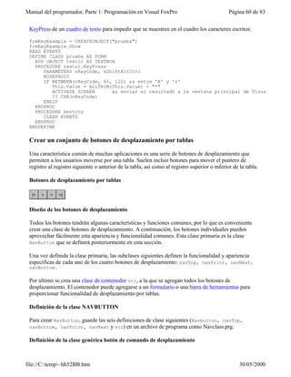 Manual del programador, Parte 1: Programación en Visual FoxPro Página 60 de 83
file://C:temp~hh52BB.htm 30/05/2000
KeyPress de un cuadro de texto para impedir que se muestren en el cuadro los caracteres escritos:
frmKeyExample = CREATEOBJECT("prueba")
frmKeyExample.Show
READ EVENTS
DEFINE CLASS prueba AS FORM
ADD OBJECT texto1 AS TEXTBOX
PROCEDURE texto1.KeyPress
PARAMETERS nKeyCode, nShiftAltCtrl
NODEFAULT
IF BETWEEN(nKeyCode, 65, 122) && entre 'A' y 'z'
This.Value = ALLTRIM(This.Value) + "*"
ACTIVATE SCREEN && enviar el resultado a la ventana principal de Visual FoxPro
?? CHR(nKeyCode)
ENDIF
ENDPROC
PROCEDURE Destroy
CLEAR EVENTS
ENDPROC
ENDDEFINE
Crear un conjunto de botones de desplazamiento por tablas
Una característica común de muchas aplicaciones es una serie de botones de desplazamiento que
permiten a los usuarios moverse por una tabla. Suelen incluir botones para mover el puntero de
registro al registro siguiente o anterior de la tabla, así como al registro superior o inferior de la tabla.
Botones de desplazamiento por tablas
Diseño de los botones de desplazamiento
Todos los botones tendrán algunas características y funciones comunes, por lo que es conveniente
crear una clase de botones de desplazamiento. A continuación, los botones individuales pueden
aprovechar fácilmente esta apariencia y funcionalidad comunes. Esta clase primaria es la clase
NavButton que se definirá posteriormente en esta sección.
Una vez definida la clase primaria, las subclases siguientes definen la funcionalidad y apariencia
específicas de cada uno de los cuatro botones de desplazamiento: navTop, navPrior, navNext,
navBottom.
Por último se crea una clase de contenedor vcr, a la que se agregan todos los botones de
desplazamiento. El contenedor puede agregarse a un formulario o una barra de herramientas para
proporcionar funcionalidad de desplazamiento por tablas.
Definición de la clase NAVBUTTON
Para crear NavButton, guarde las seis definiciones de clase siguientes (Navbutton, navTop,
navBottom, navPrior, navNext y vcr) en un archivo de programa como Navclass.prg.
Definición de la clase genérica botón de comando de desplazamiento
 