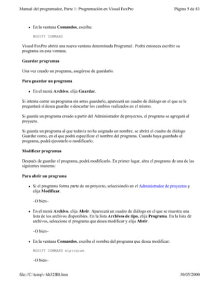 Manual del programador, Parte 1: Programación en Visual FoxPro Página 5 de 83
file://C:temp~hh52BB.htm 30/05/2000
l En la ventana Comandos, escriba:
MODIFY COMMAND
Visual FoxPro abrirá una nueva ventana denominada Programa1. Podrá entonces escribir su
programa en esta ventana.
Guardar programas
Una vez creado un programa, asegúrese de guardarlo.
Para guardar un programa
l En el menú Archivo, elija Guardar.
Si intenta cerrar un programa sin antes guardarlo, aparecerá un cuadro de diálogo en el que se le
preguntará si desea guardar o descartar los cambios realizados en el mismo.
Si guarda un programa creado a partir del Administrador de proyectos, el programa se agregará al
proyecto.
Si guarda un programa al que todavía no ha asignado un nombre, se abrirá el cuadro de diálogo
Guardar como, en el que podrá especificar el nombre del programa. Cuando haya guardado el
programa, podrá ejecutarlo o modificarlo.
Modificar programas
Después de guardar el programa, podrá modificarlo. En primer lugar, abra el programa de una de las
siguientes maneras:
Para abrir un programa
l Si el programa forma parte de un proyecto, selecciónelo en el Administrador de proyectos y
elija Modificar.
–O bien–
l En el menú Archivo, elija Abrir. Aparecerá un cuadro de diálogo en el que se muestra una
lista de los archivos disponibles. En la lista Archivos de tipo, elija Programa. En la lista de
archivos, seleccione el programa que desea modificar y elija Abrir.
–O bien–
l En la ventana Comandos, escriba el nombre del programa que desea modificar:
MODIFY COMMAND miprogram
–O bien–
 