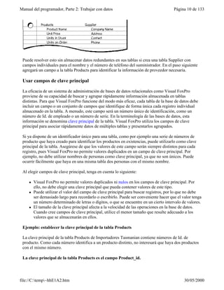Manual del programador, Parte 2: Trabajar con datos Página 10 de 133
file://C:temp~hhE1A2.htm 30/05/2000
Puede resolver esto sin almacenar datos redundantes en sus tablas si crea una tabla Supplier con
campos individuales para el nombre y el número de teléfono del suministrador. En el paso siguiente
agregará un campo a la tabla Products para identificar la información de proveedor necesaria.
Usar campos de clave principal
La eficacia de un sistema de administración de bases de datos relacionales como Visual FoxPro
proviene de su capacidad de buscar y agrupar rápidamente información almacenada en tablas
distintas. Para que Visual FoxPro funcione del modo más eficaz, cada tabla de la base de datos debe
incluir un campo o un conjunto de campos que identifique de forma única cada registro individual
almacenado en la tabla. A menudo, este campo será un número único de identificación, como un
número de Id. de empleado o un número de serie. En la terminología de las bases de datos, esta
información se denomina clave principal de la tabla. Visual FoxPro utiliza los campos de clave
principal para asociar rápidamente datos de múltiples tablas y presentarlos agrupados.
Si ya dispone de un identificador único para una tabla, como por ejemplo una serie de números de
producto que haya creado para identificar los productos en existencias, puede utilizarlo como clave
principal de la tabla. Asegúrese de que los valores de este campo serán siempre distintos para cada
registro, pues Visual FoxPro no permite valores duplicados en un campo de clave principal. Por
ejemplo, no debe utilizar nombres de personas como clave principal, ya que no son únicos. Puede
ocurrir fácilmente que haya en una misma tabla dos personas con el mismo nombre.
Al elegir campos de clave principal, tenga en cuenta lo siguiente:
l Visual FoxPro no permite valores duplicados ni nulos en los campos de clave principal. Por
ello, no debe elegir una clave principal que pueda contener valores de este tipo.
l Puede utilizar el valor del campo de clave principal para buscar registros, por lo que no debe
ser demasiado largo para recordarlo o escribirlo. Puede ser conveniente hacer que el valor tenga
un número determinado de letras o dígitos, o que se encuentre en un cierto intervalo de valores.
l El tamaño de la clave principal afecta a la velocidad de las operaciones en la base de datos.
Cuando cree campos de clave principal, utilice el menor tamaño que resulte adecuado a los
valores que se almacenarán en ellos.
Ejemplo: establecer la clave principal de la tabla Products
La clave principal de la tabla Products de Importadores Tasmanian contiene números de Id. de
producto. Como cada número identifica a un producto distinto, no interesará que haya dos productos
con el mismo número.
La clave principal de la tabla Products es el campo Product_id.
 