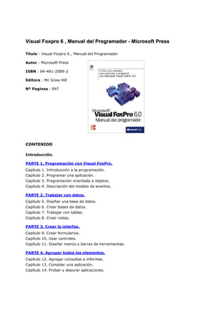 VViissuuaall FFooxxpprroo 66 ,, MMaannuuaall ddeell PPrrooggrraammaaddoorr -- MMiiccrroossoofftt PPrreessss
Titulo : Visual Foxpro 6 , Manual del Programador
Autor : Microsoft Press
ISBN : 84-481-2089-2
Editora : Mc Graw Hill
Nº Paginas : 847
CONTENIDO
Introducción.
PARTE 1. Programación con Visual FoxPro.
Capítulo 1. Introducción a la programación.
Capítulo 2. Programar una aplicación.
Capítulo 3. Programación orientada a objetos.
Capítulo 4. Descripción del modelo de eventos.
PARTE 2. Trabajar con datos.
Capítulo 5. Diseñar una base de datos.
Capítulo 6. Crear bases de datos.
Capítulo 7. Trabajar con tablas.
Capítulo 8. Crear vistas.
PARTE 3. Crear la interfaz.
Capítulo 9. Crear formularios.
Capítulo 10. Usar controles.
Capítulo 11. Diseñar menús y barras de herramientas.
PARTE 4. Agrupar todos los elementos.
Capítulo 12. Agregar consultas e informes.
Capítulo 13. Compilar una aplicación.
Capítulo 14. Probar y depurar aplicaciones.
 