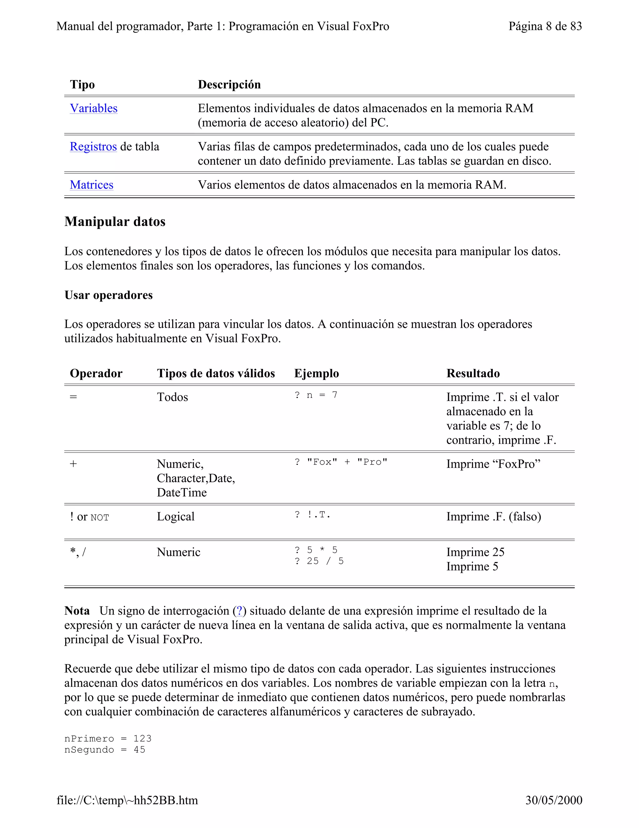 Manual del programador, Parte 1: Programación en Visual FoxPro                             Página 8 de 83



  Tipo                       Descripción
  Variables                  Elementos individuales de datos almacenados en la memoria RAM
                             (memoria de acceso aleatorio) del PC.
  Registros de tabla         Varias filas de campos predeterminados, cada uno de los cuales puede
                             contener un dato definido previamente. Las tablas se guardan en disco.
  Matrices                   Varios elementos de datos almacenados en la memoria RAM.

 Manipular datos

 Los contenedores y los tipos de datos le ofrecen los módulos que necesita para manipular los datos.
 Los elementos finales son los operadores, las funciones y los comandos.

 Usar operadores

 Los operadores se utilizan para vincular los datos. A continuación se muestran los operadores
 utilizados habitualmente en Visual FoxPro.

  Operador         Tipos de datos válidos       Ejemplo                       Resultado
  =                Todos                        ? n = 7                       Imprime .T. si el valor
                                                                              almacenado en la
                                                                              variable es 7; de lo
                                                                              contrario, imprime .F.
  +                Numeric,                     ? "Fox" + "Pro"               Imprime “FoxPro”
                   Character,Date,
                   DateTime
  ! or NOT         Logical                      ? !.T.                        Imprime .F. (falso)

  *, /             Numeric                      ? 5 * 5                       Imprime 25
                                                ? 25 / 5
                                                                              Imprime 5


 Nota Un signo de interrogación (?) situado delante de una expresión imprime el resultado de la
 expresión y un carácter de nueva línea en la ventana de salida activa, que es normalmente la ventana
 principal de Visual FoxPro.

 Recuerde que debe utilizar el mismo tipo de datos con cada operador. Las siguientes instrucciones
 almacenan dos datos numéricos en dos variables. Los nombres de variable empiezan con la letra n,
 por lo que se puede determinar de inmediato que contienen datos numéricos, pero puede nombrarlas
 con cualquier combinación de caracteres alfanuméricos y caracteres de subrayado.

 nPrimero = 123
 nSegundo = 45



file://C:temp~hh52BB.htm                                                                    30/05/2000
 