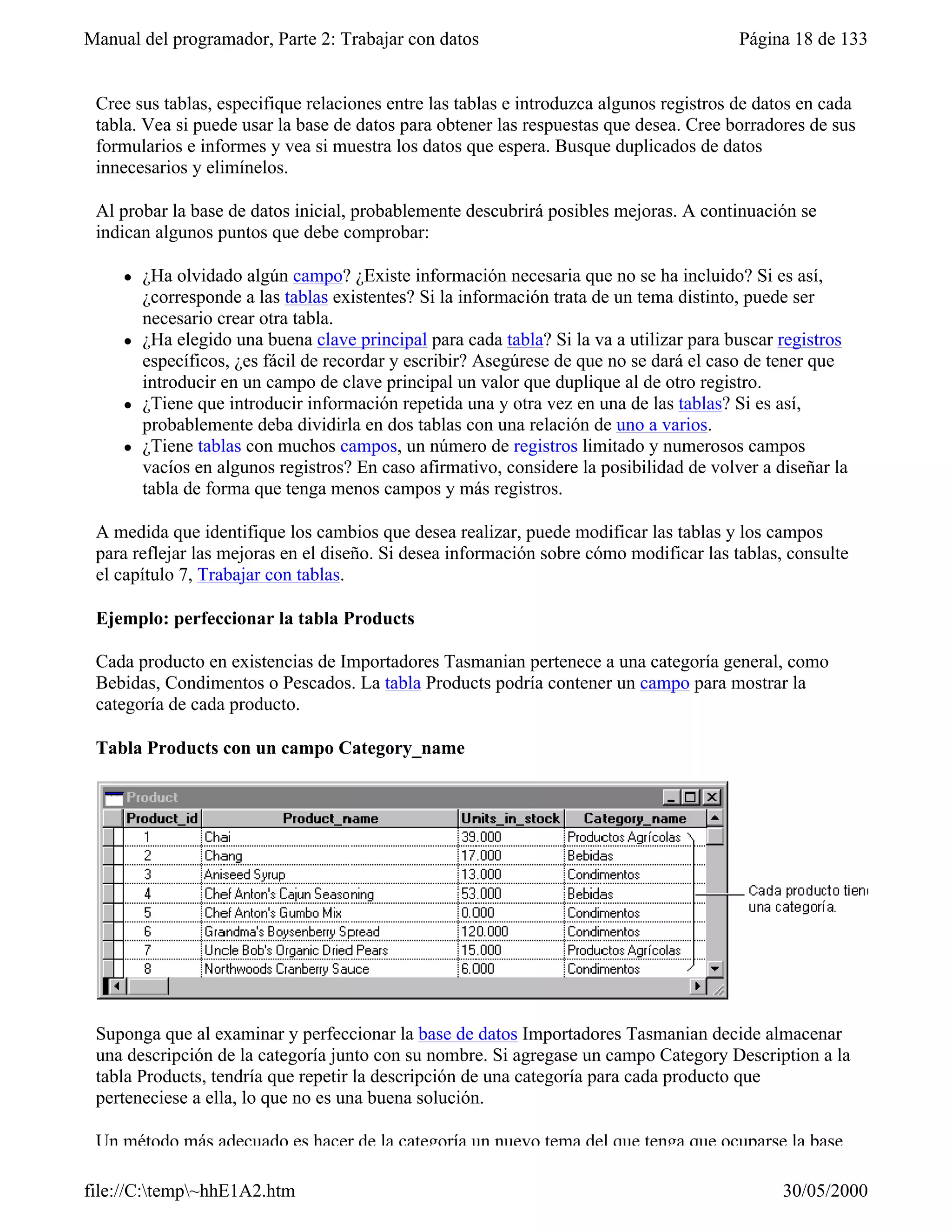 Manual del programador, Parte 2: Trabajar con datos                                       Página 18 de 133


 Cree sus tablas, especifique relaciones entre las tablas e introduzca algunos registros de datos en cada
 tabla. Vea si puede usar la base de datos para obtener las respuestas que desea. Cree borradores de sus
 formularios e informes y vea si muestra los datos que espera. Busque duplicados de datos
 innecesarios y elimínelos.

 Al probar la base de datos inicial, probablemente descubrirá posibles mejoras. A continuación se
 indican algunos puntos que debe comprobar:

     l   ¿Ha olvidado algún campo? ¿Existe información necesaria que no se ha incluido? Si es así,
         ¿corresponde a las tablas existentes? Si la información trata de un tema distinto, puede ser
         necesario crear otra tabla.
     l   ¿Ha elegido una buena clave principal para cada tabla? Si la va a utilizar para buscar registros
         específicos, ¿es fácil de recordar y escribir? Asegúrese de que no se dará el caso de tener que
         introducir en un campo de clave principal un valor que duplique al de otro registro.
     l   ¿Tiene que introducir información repetida una y otra vez en una de las tablas? Si es así,
         probablemente deba dividirla en dos tablas con una relación de uno a varios.
     l   ¿Tiene tablas con muchos campos, un número de registros limitado y numerosos campos
         vacíos en algunos registros? En caso afirmativo, considere la posibilidad de volver a diseñar la
         tabla de forma que tenga menos campos y más registros.

 A medida que identifique los cambios que desea realizar, puede modificar las tablas y los campos
 para reflejar las mejoras en el diseño. Si desea información sobre cómo modificar las tablas, consulte
 el capítulo 7, Trabajar con tablas.

 Ejemplo: perfeccionar la tabla Products

 Cada producto en existencias de Importadores Tasmanian pertenece a una categoría general, como
 Bebidas, Condimentos o Pescados. La tabla Products podría contener un campo para mostrar la
 categoría de cada producto.

 Tabla Products con un campo Category_name




 Suponga que al examinar y perfeccionar la base de datos Importadores Tasmanian decide almacenar
 una descripción de la categoría junto con su nombre. Si agregase un campo Category Description a la
 tabla Products, tendría que repetir la descripción de una categoría para cada producto que
 perteneciese a ella, lo que no es una buena solución.

 Un método más adecuado es hacer de la categoría un nuevo tema del que tenga que ocuparse la base

file://C:temp~hhE1A2.htm                                                                      30/05/2000
 