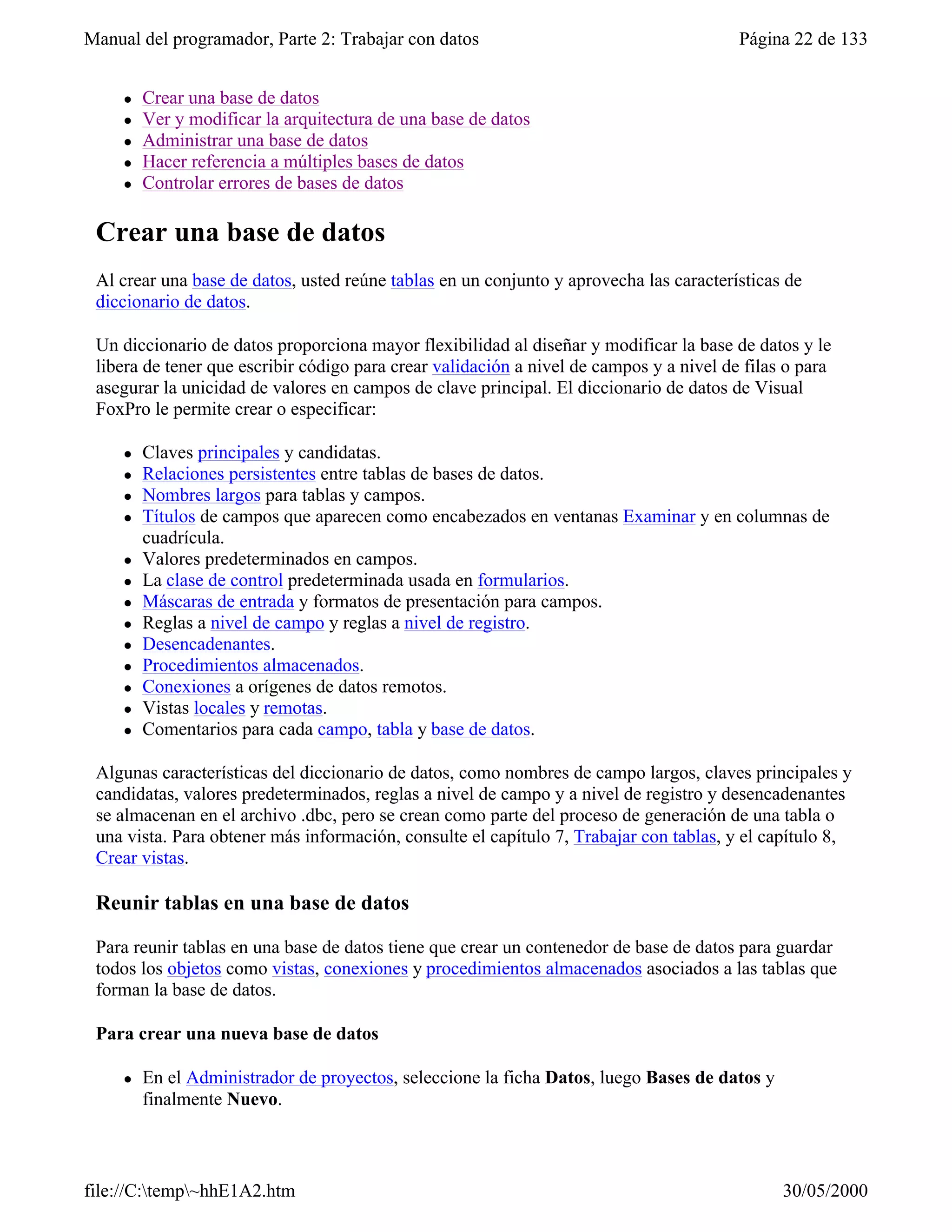 Manual del programador, Parte 2: Trabajar con datos                                      Página 22 de 133


     l   Crear una base de datos
     l   Ver y modificar la arquitectura de una base de datos
     l   Administrar una base de datos
     l   Hacer referencia a múltiples bases de datos
     l   Controlar errores de bases de datos

 Crear una base de datos
 Al crear una base de datos, usted reúne tablas en un conjunto y aprovecha las características de
 diccionario de datos.

 Un diccionario de datos proporciona mayor flexibilidad al diseñar y modificar la base de datos y le
 libera de tener que escribir código para crear validación a nivel de campos y a nivel de filas o para
 asegurar la unicidad de valores en campos de clave principal. El diccionario de datos de Visual
 FoxPro le permite crear o especificar:

     l   Claves principales y candidatas.
     l   Relaciones persistentes entre tablas de bases de datos.
     l   Nombres largos para tablas y campos.
     l   Títulos de campos que aparecen como encabezados en ventanas Examinar y en columnas de
         cuadrícula.
     l   Valores predeterminados en campos.
     l   La clase de control predeterminada usada en formularios.
     l   Máscaras de entrada y formatos de presentación para campos.
     l   Reglas a nivel de campo y reglas a nivel de registro.
     l   Desencadenantes.
     l   Procedimientos almacenados.
     l   Conexiones a orígenes de datos remotos.
     l   Vistas locales y remotas.
     l   Comentarios para cada campo, tabla y base de datos.

 Algunas características del diccionario de datos, como nombres de campo largos, claves principales y
 candidatas, valores predeterminados, reglas a nivel de campo y a nivel de registro y desencadenantes
 se almacenan en el archivo .dbc, pero se crean como parte del proceso de generación de una tabla o
 una vista. Para obtener más información, consulte el capítulo 7, Trabajar con tablas, y el capítulo 8,
 Crear vistas.

 Reunir tablas en una base de datos

 Para reunir tablas en una base de datos tiene que crear un contenedor de base de datos para guardar
 todos los objetos como vistas, conexiones y procedimientos almacenados asociados a las tablas que
 forman la base de datos.

 Para crear una nueva base de datos

     l   En el Administrador de proyectos, seleccione la ficha Datos, luego Bases de datos y
         finalmente Nuevo.



file://C:temp~hhE1A2.htm                                                                     30/05/2000
 