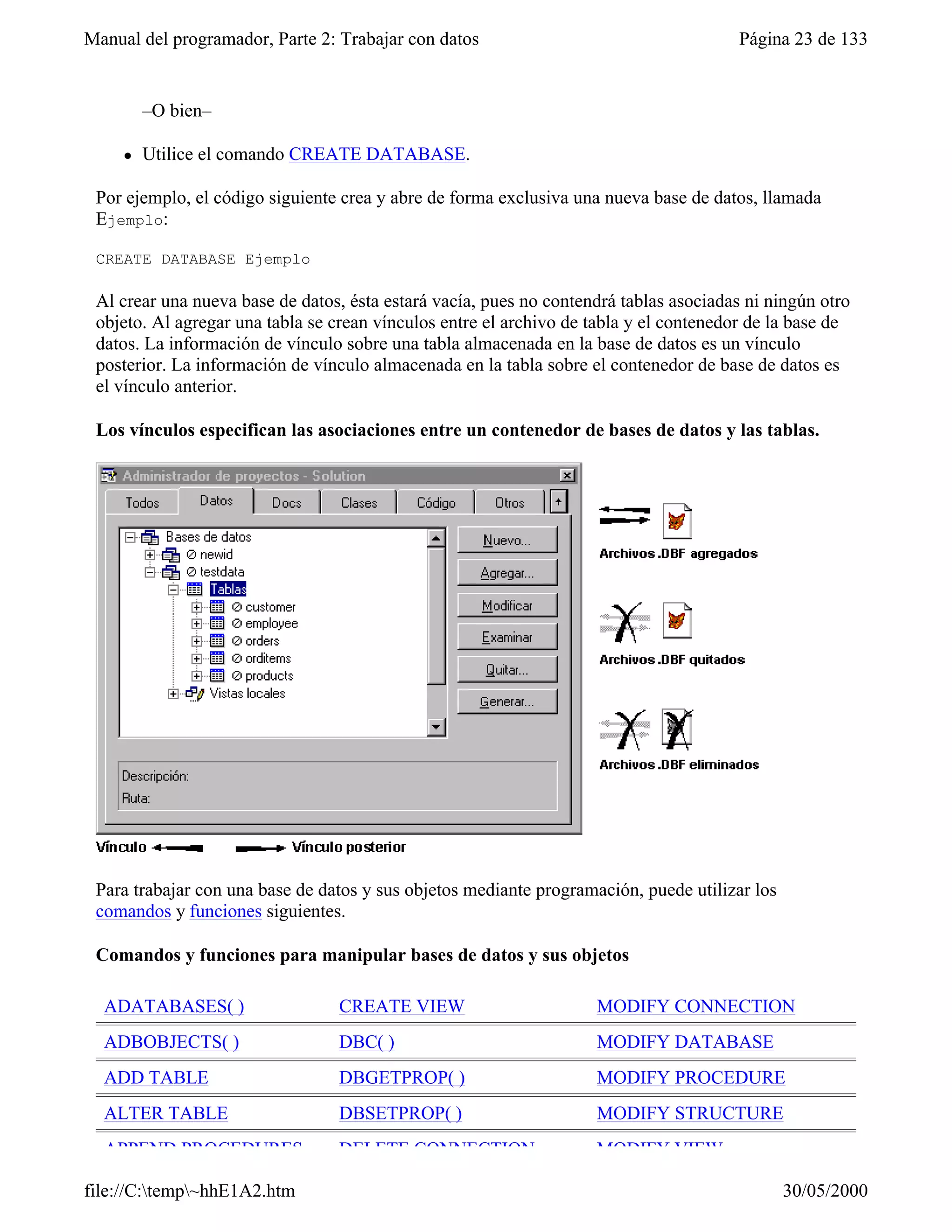 Manual del programador, Parte 2: Trabajar con datos                                     Página 23 de 133


         –O bien–

     l   Utilice el comando CREATE DATABASE.

 Por ejemplo, el código siguiente crea y abre de forma exclusiva una nueva base de datos, llamada
 Ejemplo:

 CREATE DATABASE Ejemplo

 Al crear una nueva base de datos, ésta estará vacía, pues no contendrá tablas asociadas ni ningún otro
 objeto. Al agregar una tabla se crean vínculos entre el archivo de tabla y el contenedor de la base de
 datos. La información de vínculo sobre una tabla almacenada en la base de datos es un vínculo
 posterior. La información de vínculo almacenada en la tabla sobre el contenedor de base de datos es
 el vínculo anterior.

 Los vínculos especifican las asociaciones entre un contenedor de bases de datos y las tablas.




 Para trabajar con una base de datos y sus objetos mediante programación, puede utilizar los
 comandos y funciones siguientes.

 Comandos y funciones para manipular bases de datos y sus objetos

  ADATABASES( )                  CREATE VIEW                        MODIFY CONNECTION
  ADBOBJECTS( )                  DBC( )                             MODIFY DATABASE
  ADD TABLE                      DBGETPROP( )                       MODIFY PROCEDURE
  ALTER TABLE                    DBSETPROP( )                       MODIFY STRUCTURE
  APPEND PROCEDURES              DELETE CONNECTION                  MODIFY VIEW

file://C:temp~hhE1A2.htm                                                                     30/05/2000
 