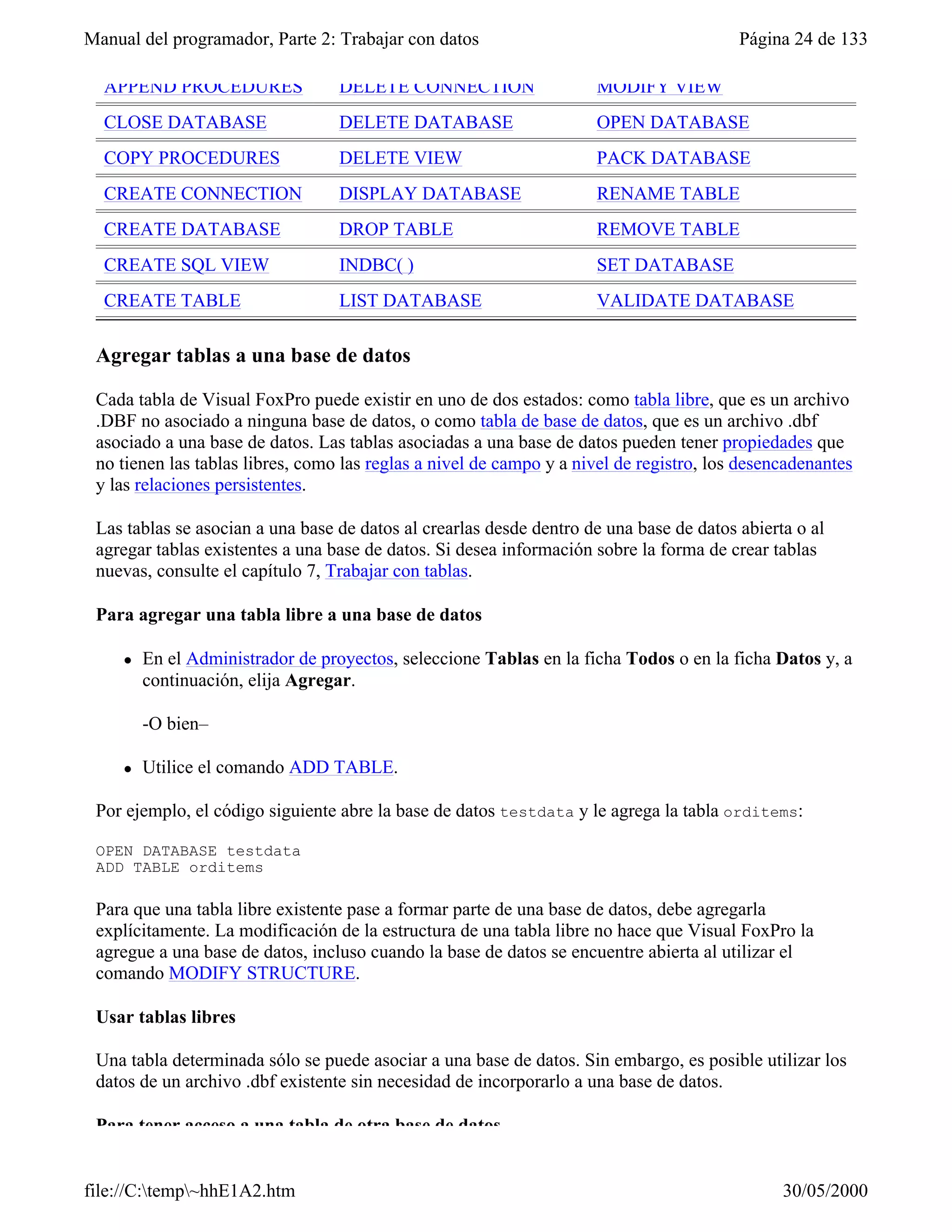 Manual del programador, Parte 2: Trabajar con datos                                      Página 24 de 133

  APPEND PROCEDURES                DELETE CONNECTION                 MODIFY VIEW
  CLOSE DATABASE                   DELETE DATABASE                   OPEN DATABASE
  COPY PROCEDURES                  DELETE VIEW                       PACK DATABASE
  CREATE CONNECTION                DISPLAY DATABASE                  RENAME TABLE
  CREATE DATABASE                  DROP TABLE                        REMOVE TABLE
  CREATE SQL VIEW                  INDBC( )                          SET DATABASE
  CREATE TABLE                     LIST DATABASE                     VALIDATE DATABASE

 Agregar tablas a una base de datos

 Cada tabla de Visual FoxPro puede existir en uno de dos estados: como tabla libre, que es un archivo
 .DBF no asociado a ninguna base de datos, o como tabla de base de datos, que es un archivo .dbf
 asociado a una base de datos. Las tablas asociadas a una base de datos pueden tener propiedades que
 no tienen las tablas libres, como las reglas a nivel de campo y a nivel de registro, los desencadenantes
 y las relaciones persistentes.

 Las tablas se asocian a una base de datos al crearlas desde dentro de una base de datos abierta o al
 agregar tablas existentes a una base de datos. Si desea información sobre la forma de crear tablas
 nuevas, consulte el capítulo 7, Trabajar con tablas.

 Para agregar una tabla libre a una base de datos

     l   En el Administrador de proyectos, seleccione Tablas en la ficha Todos o en la ficha Datos y, a
         continuación, elija Agregar.

         -O bien–

     l   Utilice el comando ADD TABLE.

 Por ejemplo, el código siguiente abre la base de datos testdata y le agrega la tabla orditems:

 OPEN DATABASE testdata
 ADD TABLE orditems

 Para que una tabla libre existente pase a formar parte de una base de datos, debe agregarla
 explícitamente. La modificación de la estructura de una tabla libre no hace que Visual FoxPro la
 agregue a una base de datos, incluso cuando la base de datos se encuentre abierta al utilizar el
 comando MODIFY STRUCTURE.

 Usar tablas libres

 Una tabla determinada sólo se puede asociar a una base de datos. Sin embargo, es posible utilizar los
 datos de un archivo .dbf existente sin necesidad de incorporarlo a una base de datos.

 Para tener acceso a una tabla de otra base de datos


file://C:temp~hhE1A2.htm                                                                     30/05/2000
 