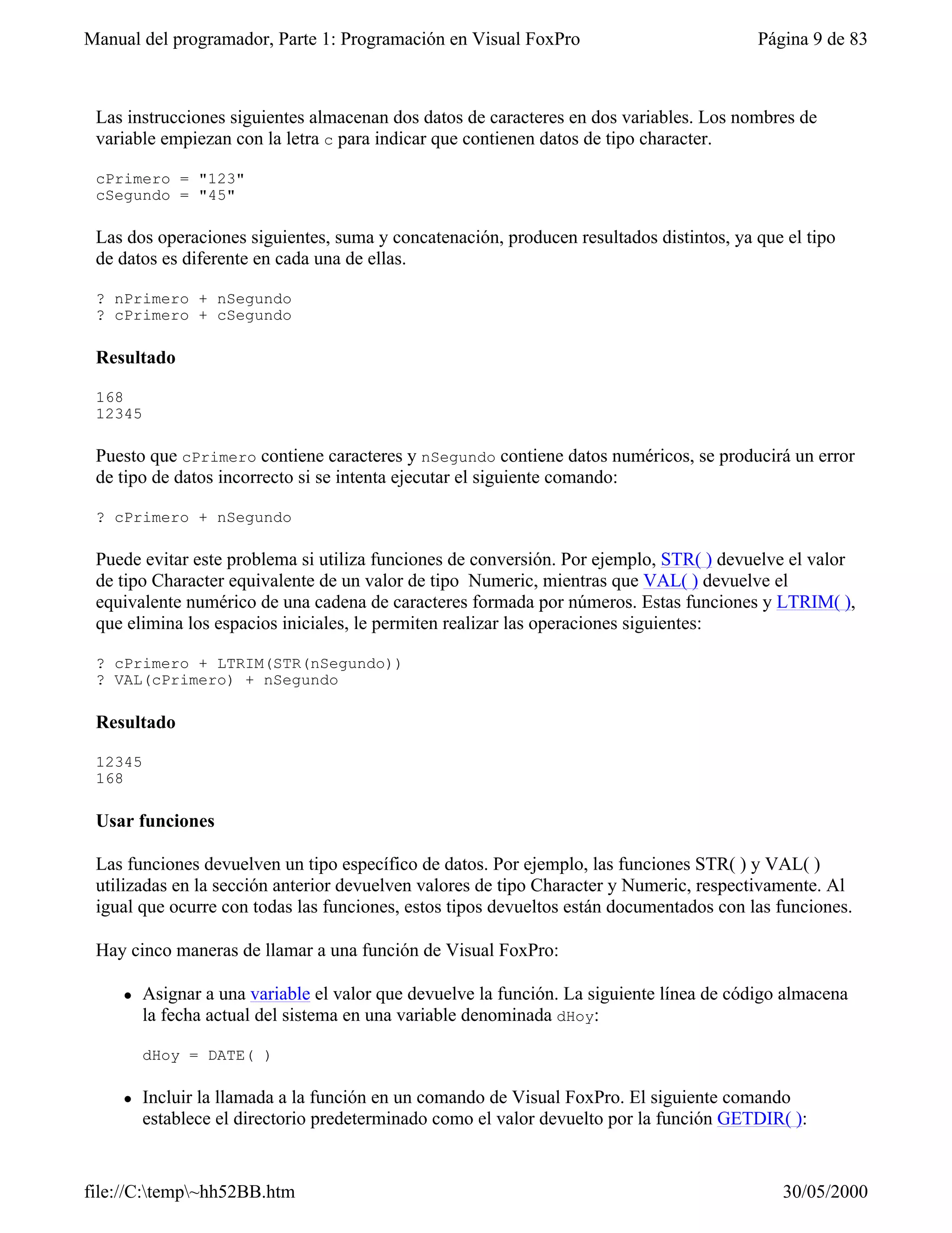 Manual del programador, Parte 1: Programación en Visual FoxPro                            Página 9 de 83



 Las instrucciones siguientes almacenan dos datos de caracteres en dos variables. Los nombres de
 variable empiezan con la letra c para indicar que contienen datos de tipo character.

 cPrimero = "123"
 cSegundo = "45"

 Las dos operaciones siguientes, suma y concatenación, producen resultados distintos, ya que el tipo
 de datos es diferente en cada una de ellas.

 ? nPrimero + nSegundo
 ? cPrimero + cSegundo

 Resultado

 168
 12345

 Puesto que cPrimero contiene caracteres y nSegundo contiene datos numéricos, se producirá un error
 de tipo de datos incorrecto si se intenta ejecutar el siguiente comando:

 ? cPrimero + nSegundo

 Puede evitar este problema si utiliza funciones de conversión. Por ejemplo, STR( ) devuelve el valor
 de tipo Character equivalente de un valor de tipo Numeric, mientras que VAL( ) devuelve el
 equivalente numérico de una cadena de caracteres formada por números. Estas funciones y LTRIM( ),
 que elimina los espacios iniciales, le permiten realizar las operaciones siguientes:

 ? cPrimero + LTRIM(STR(nSegundo))
 ? VAL(cPrimero) + nSegundo

 Resultado

 12345
 168

 Usar funciones

 Las funciones devuelven un tipo específico de datos. Por ejemplo, las funciones STR( ) y VAL( )
 utilizadas en la sección anterior devuelven valores de tipo Character y Numeric, respectivamente. Al
 igual que ocurre con todas las funciones, estos tipos devueltos están documentados con las funciones.

 Hay cinco maneras de llamar a una función de Visual FoxPro:

    l    Asignar a una variable el valor que devuelve la función. La siguiente línea de código almacena
         la fecha actual del sistema en una variable denominada dHoy:

         dHoy = DATE( )

    l    Incluir la llamada a la función en un comando de Visual FoxPro. El siguiente comando
         establece el directorio predeterminado como el valor devuelto por la función GETDIR( ):


file://C:temp~hh52BB.htm                                                                    30/05/2000
 
